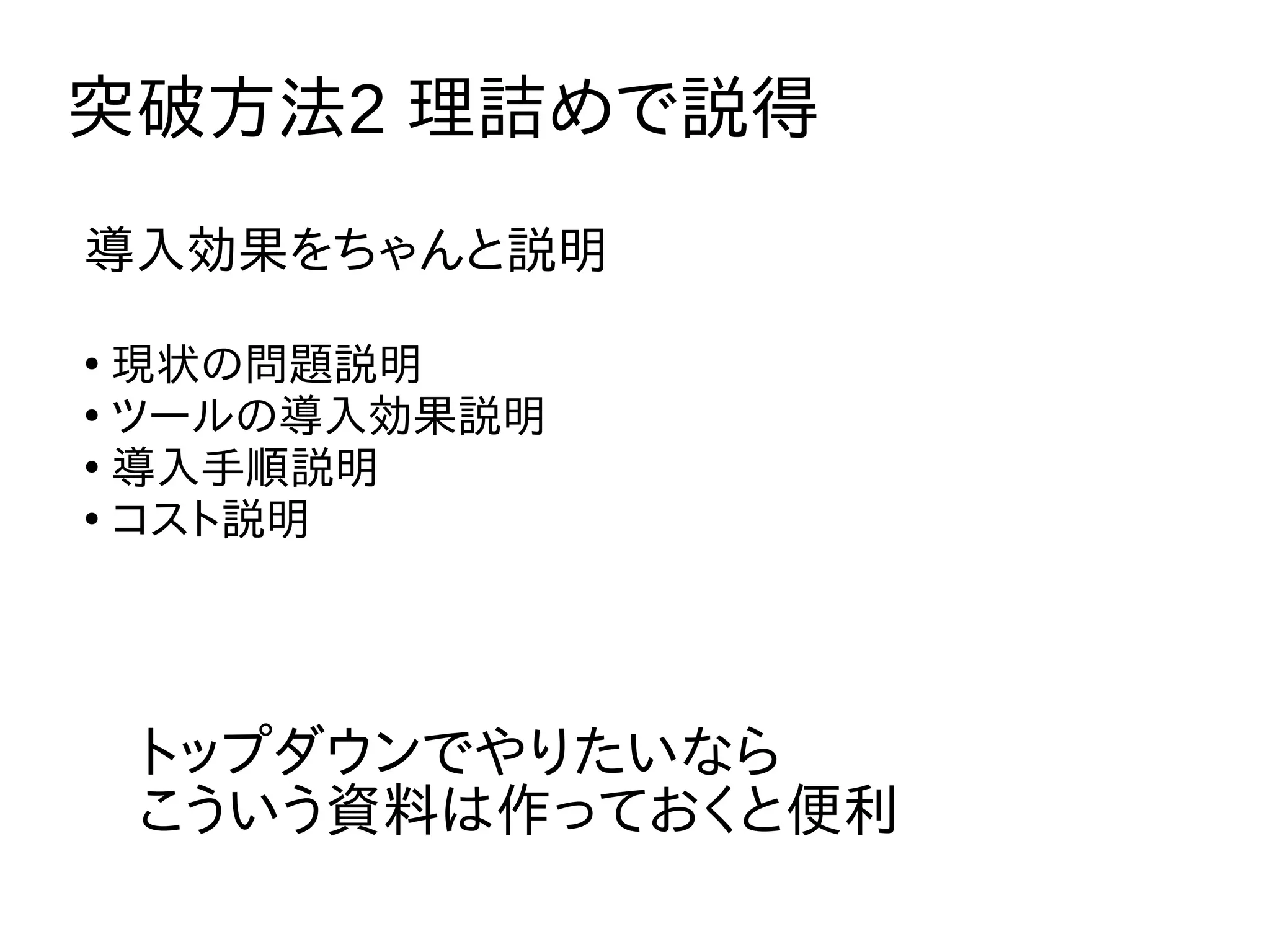 突破方法2 理詰めで説得
トップダウンでやりたいなら
こういう資料は作っておくと便利
導入効果をちゃんと説明
●
現状の問題説明
●
ツールの導入効果説明
●
導入手順説明
●
コスト説明
 