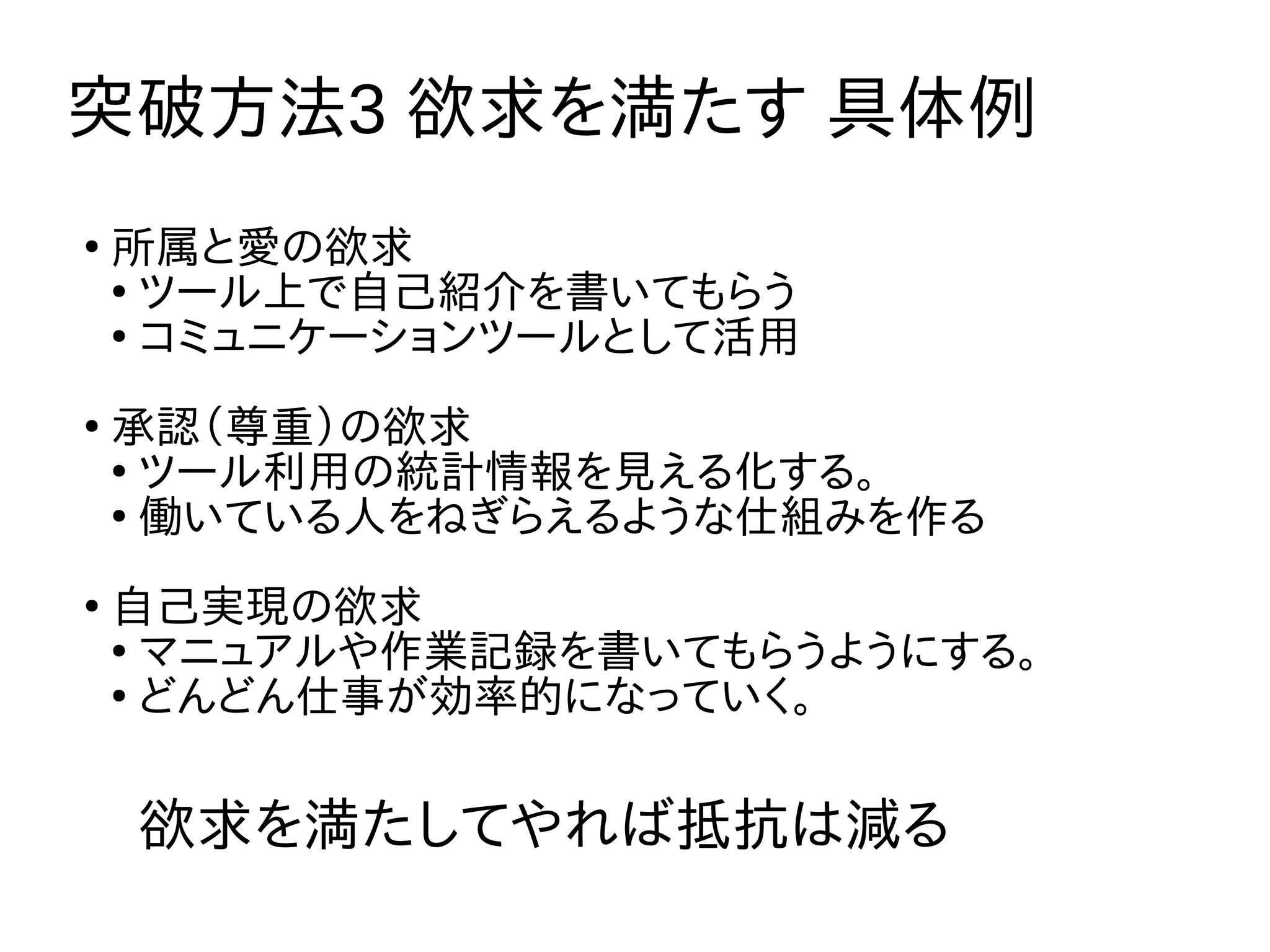 突破方法3 欲求を満たす 具体例
欲求を満たしてやれば抵抗は減る
●
所属と愛の欲求
●
ツール上で自己紹介を書いてもらう
●
コミュニケーションツールとして活用
●
承認（尊重）の欲求
●
ツール利用の統計情報を見える化する。
●
働いている人をねぎらえるような仕組みを作る
●
自己実現の欲求
●
マニュアルや作業記録を書いてもらうようにする。
●
どんどん仕事が効率的になっていく。
 