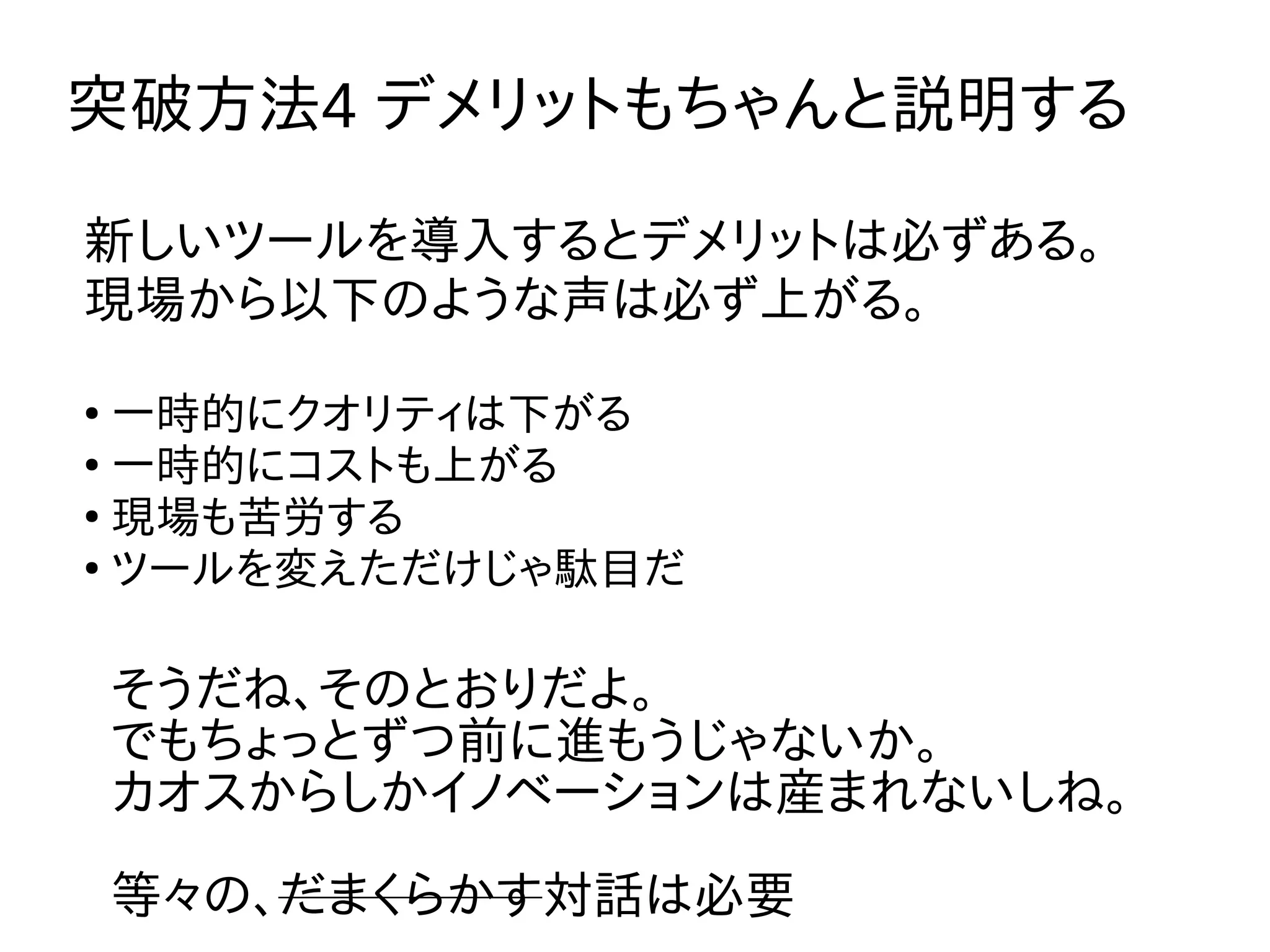 突破方法4 デメリットもちゃんと説明する
そうだね、そのとおりだよ。
でもちょっとずつ前に進もうじゃないか。
カオスからしかイノベーションは産まれないしね。
等々の、だまくらかす対話は必要
新しいツールを導入するとデメリットは必ずある。
現場から以下のような声は必ず上がる。
●
一時的にクオリティは下がる
●
一時的にコストも上がる
●
現場も苦労する
●
ツールを変えただけじゃ駄目だ
 