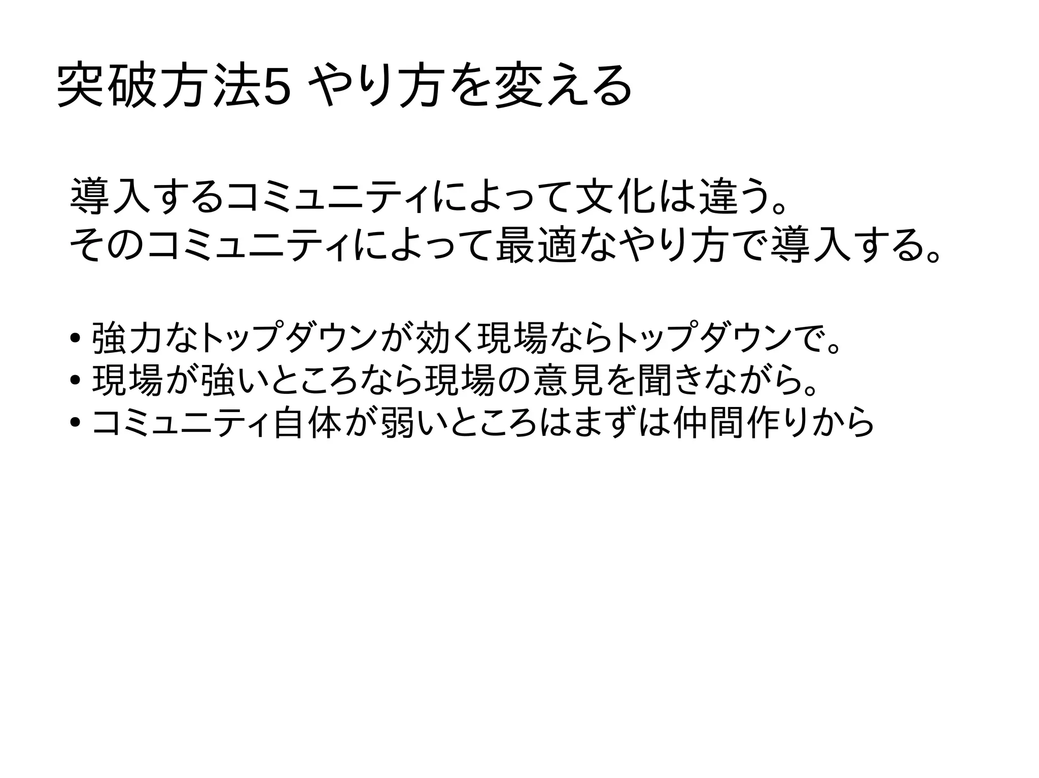 突破方法5 やり方を変える
導入するコミュニティによって文化は違う。
そのコミュニティによって最適なやり方で導入する。
●
強力なトップダウンが効く現場ならトップダウンで。
●
現場が強いところなら現場の意見を聞きながら。
●
コミュニティ自体が弱いところはまずは仲間作りから
 