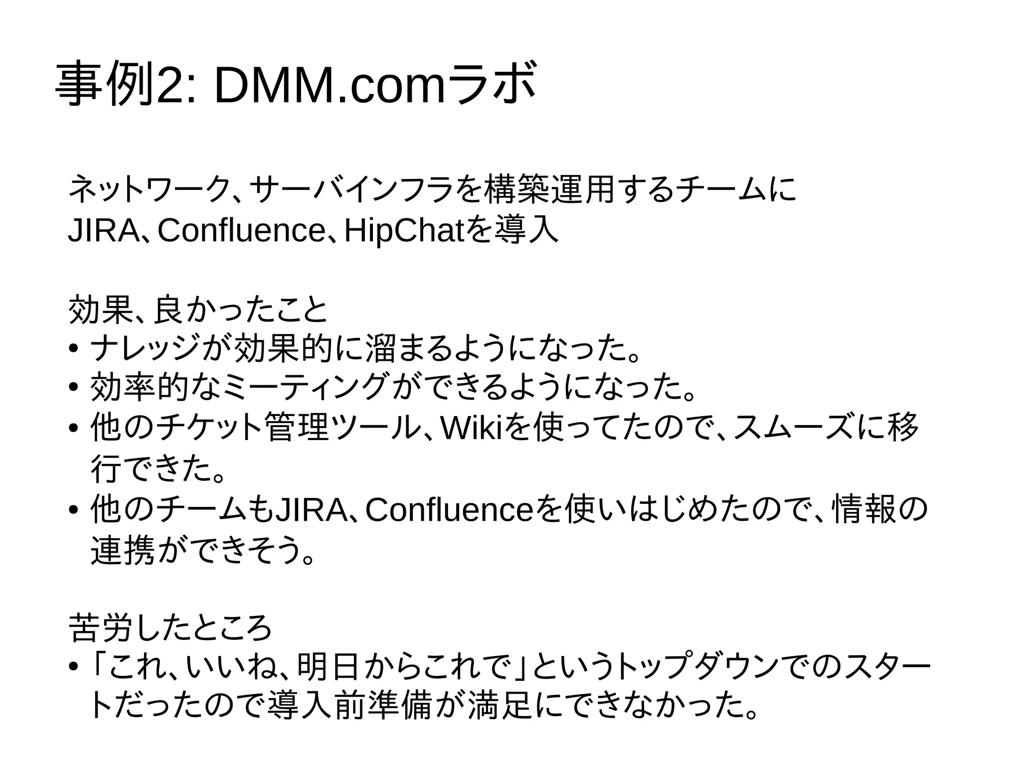 事例2: DMM.comラボ
ネットワーク、サーバインフラを構築運用するチームに
JIRA、Confluence、HipChatを導入
効果、良かったこと
●
ナレッジが効果的に溜まるようになった。
●
効率的なミーティングができるようになった。
● 他のチケット管理ツール、Wikiを使ってたので、スムーズに移
行できた。
● 他のチームもJIRA、Confluenceを使いはじめたので、情報の
連携ができそう。
苦労したところ
●
「これ、いいね、明日からこれで」というトップダウンでのスター
トだったので導入前準備が満足にできなかった。
 