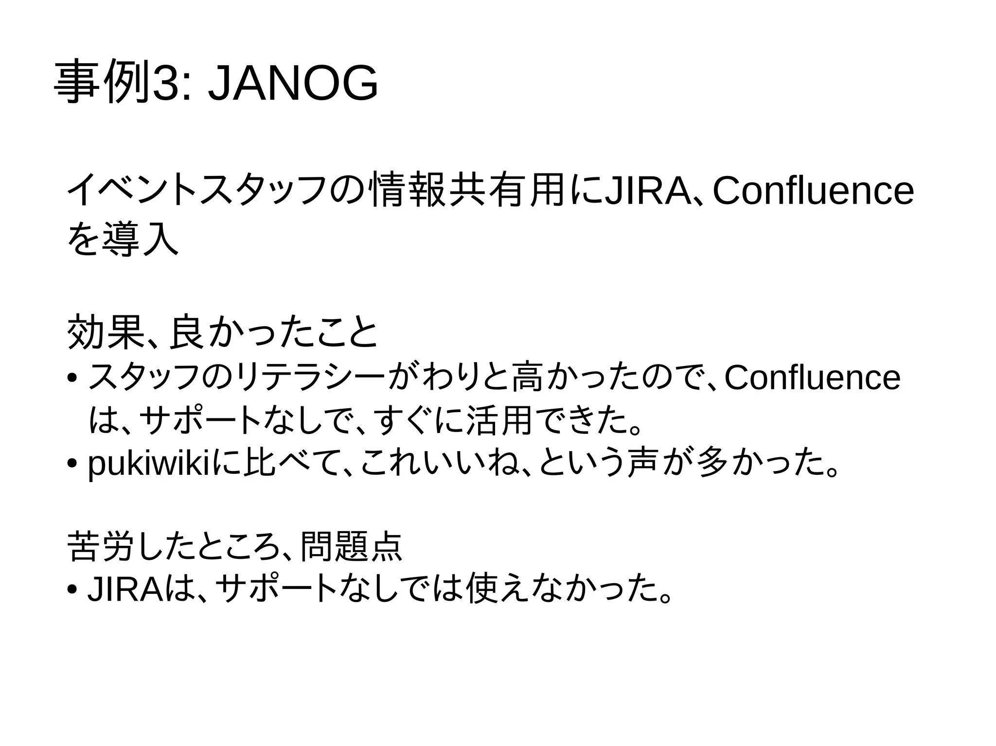 事例3: JANOG
イベントスタッフの情報共有用にJIRA、Confluence
を導入
効果、良かったこと
● スタッフのリテラシーがわりと高かったので、Confluence
は、サポートなしで、すぐに活用できた。
● pukiwikiに比べて、これいいね、という声が多かった。
苦労したところ、問題点
● JIRAは、サポートなしでは使えなかった。
 