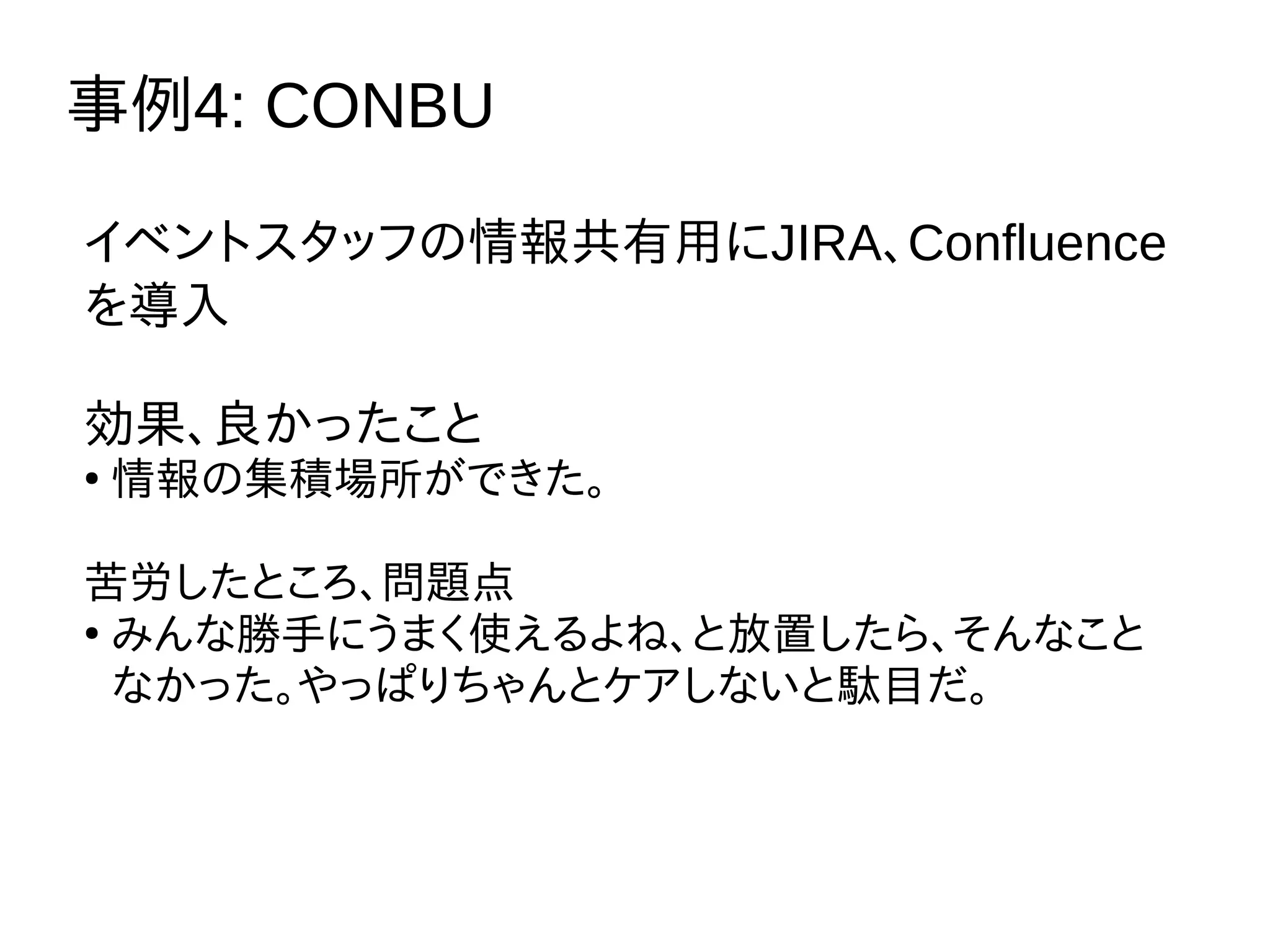 事例4: CONBU
イベントスタッフの情報共有用にJIRA、Confluence
を導入
効果、良かったこと
●
情報の集積場所ができた。
苦労したところ、問題点
●
みんな勝手にうまく使えるよね、と放置したら、そんなこと
なかった。やっぱりちゃんとケアしないと駄目だ。
 