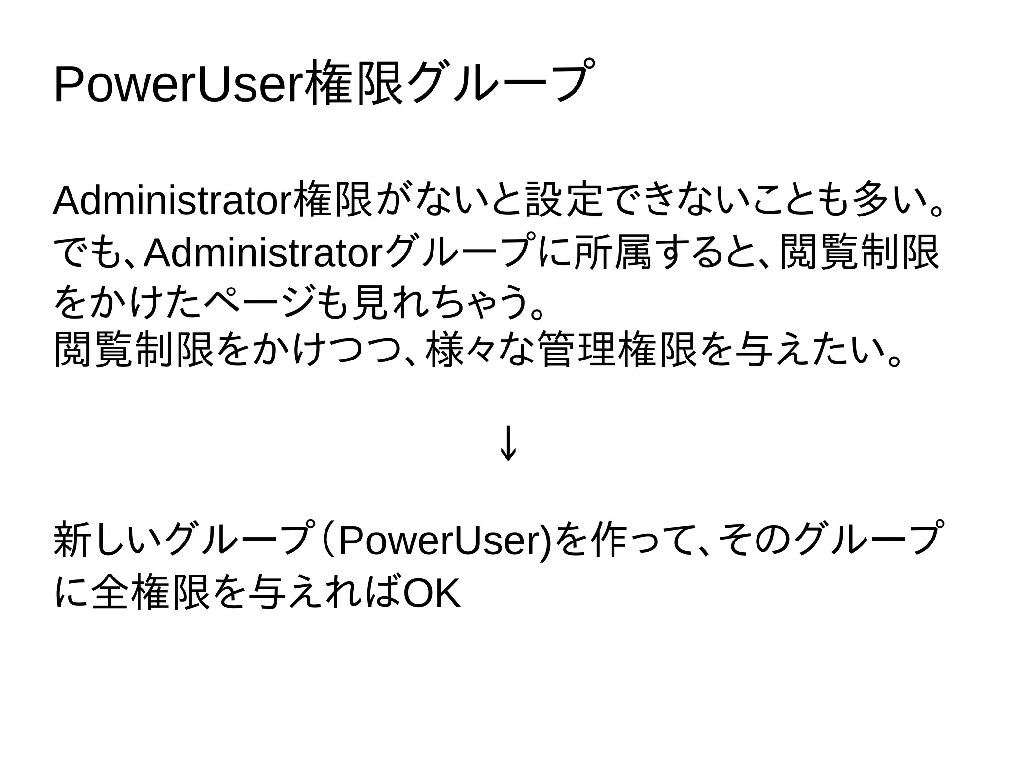 PowerUser権限グループ
Administrator権限がないと設定できないことも多い。
でも、Administratorグループに所属すると、閲覧制限
をかけたページも見れちゃう。
閲覧制限をかけつつ、様々な管理権限を与えたい。
↓
新しいグループ（PowerUser)を作って、そのグループ
に全権限を与えればOK
 