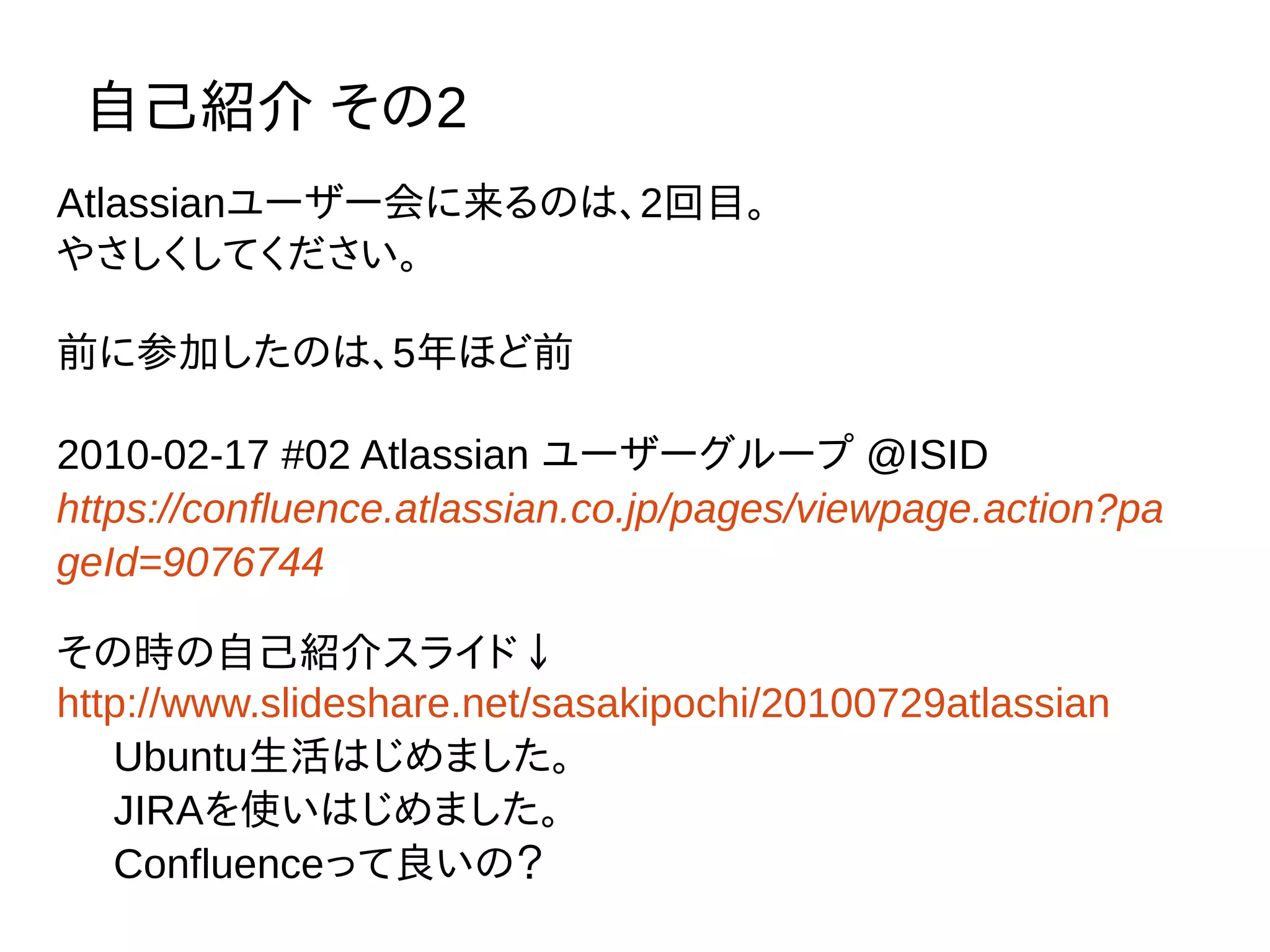 自己紹介 その2
Atlassianユーザー会に来るのは、2回目。
やさしくしてください。
前に参加したのは、5年ほど前
2010-02-17 #02 Atlassian ユーザーグループ @ISID
https://confluence.atlassian.co.jp/pages/viewpage.action?pa
geId=9076744
その時の自己紹介スライド↓
http://www.slideshare.net/sasakipochi/20100729atlassian
Ubuntu生活はじめました。
JIRAを使いはじめました。
Confluenceって良いの？
 