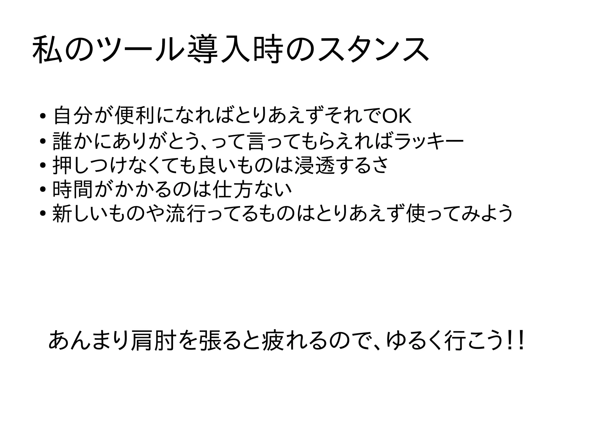 私のツール導入時のスタンス
● 自分が便利になればとりあえずそれでOK
●
誰かにありがとう、って言ってもらえればラッキー
●
押しつけなくても良いものは浸透するさ
●
時間がかかるのは仕方ない
●
新しいものや流行ってるものはとりあえず使ってみよう
あんまり肩肘を張ると疲れるので、ゆるく行こう！！
 