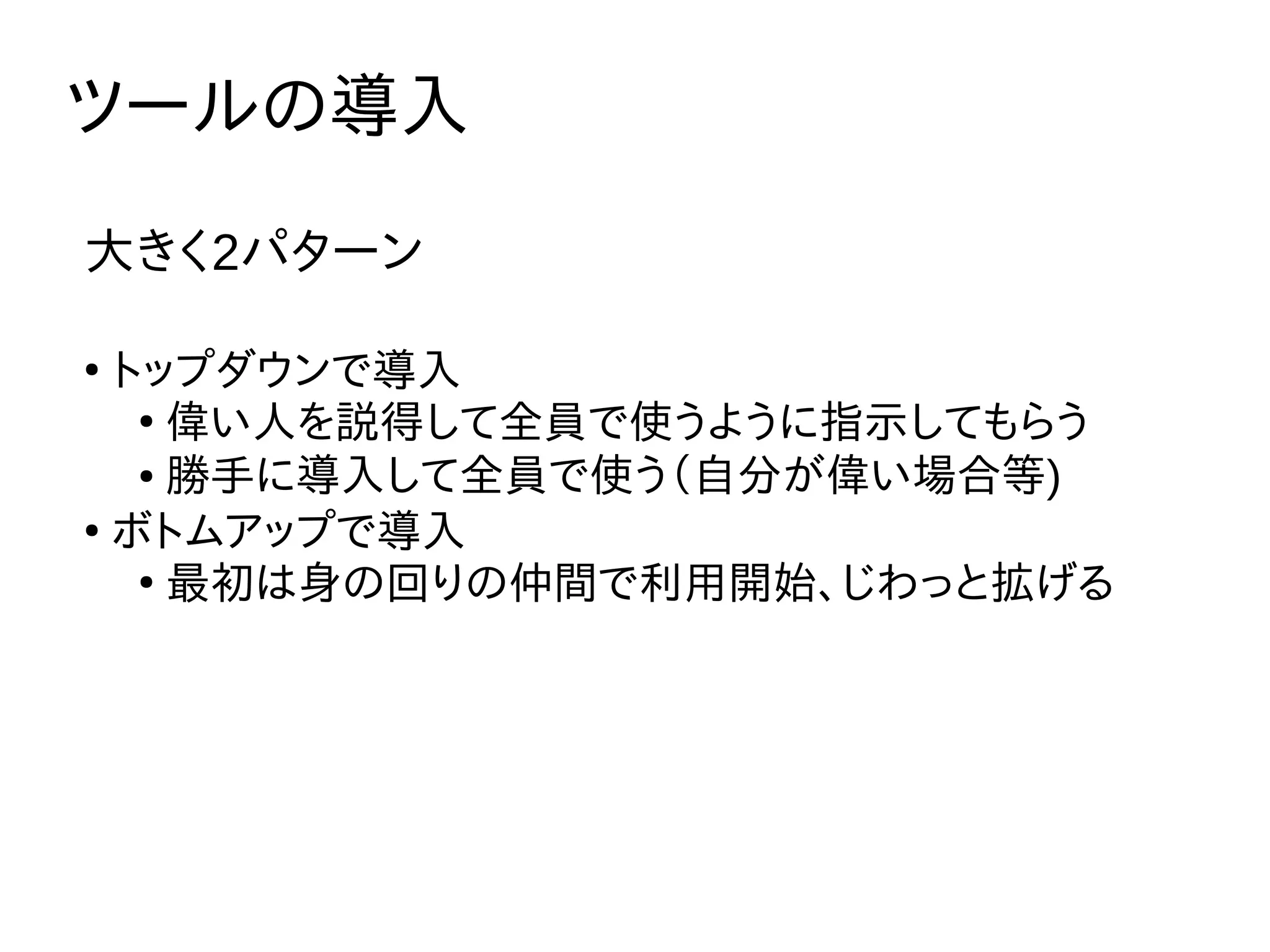 ツールの導入
大きく2パターン
●
トップダウンで導入
●
偉い人を説得して全員で使うように指示してもらう
● 勝手に導入して全員で使う（自分が偉い場合等)
●
ボトムアップで導入
●
最初は身の回りの仲間で利用開始、じわっと拡げる
 