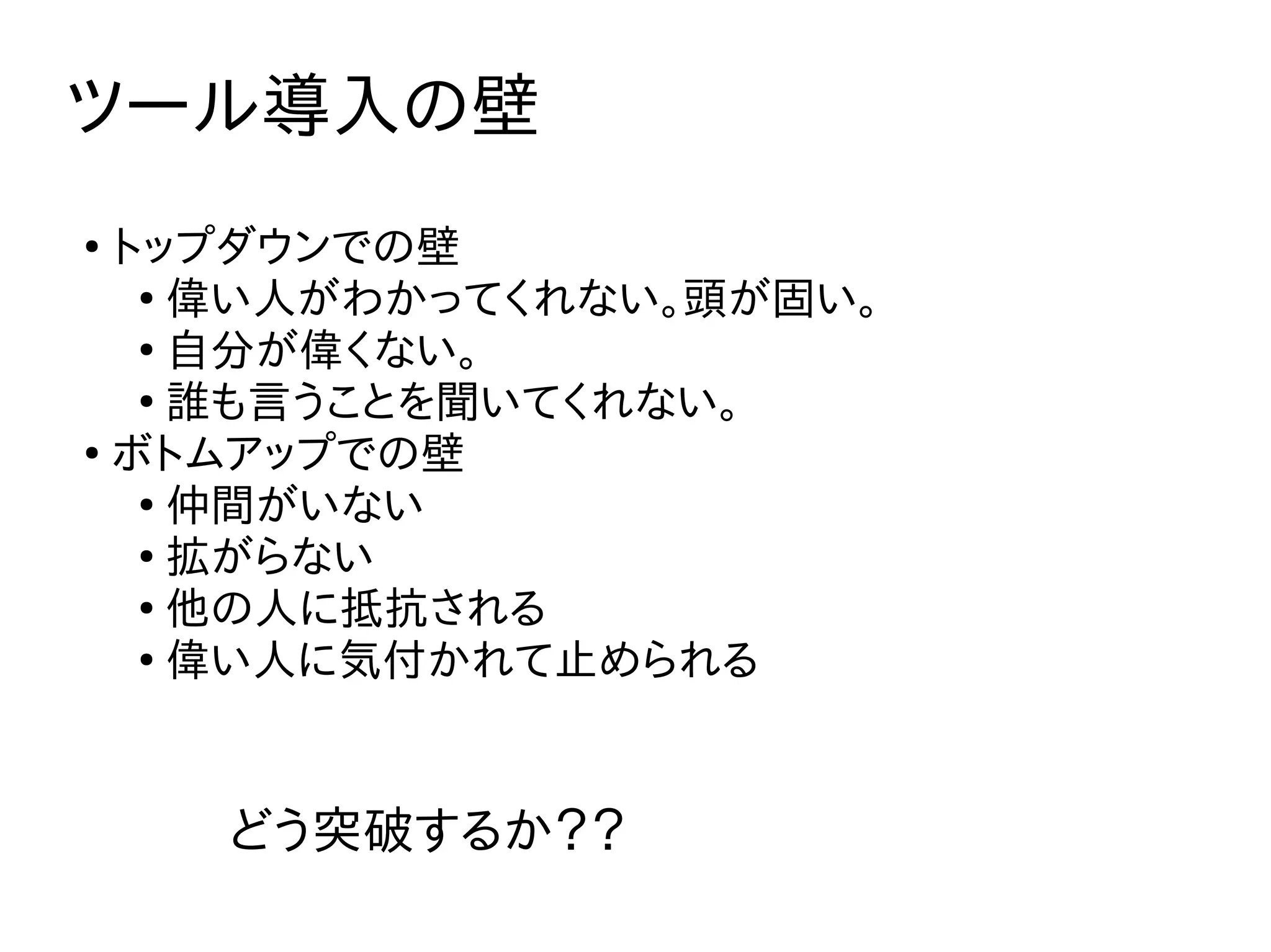 ツール導入の壁
●
トップダウンでの壁
●
偉い人がわかってくれない。頭が固い。
●
自分が偉くない。
●
誰も言うことを聞いてくれない。
●
ボトムアップでの壁
●
仲間がいない
●
拡がらない
●
他の人に抵抗される
●
偉い人に気付かれて止められる
どう突破するか？？
 