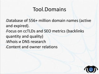 Tool.Domains
lDatabase of 556+ million domain names (active
and expired).
lFocus on ccTLDs and SEO metrics (backlinks
quantity and quality)
lWhois и DNS research
lContent and owner relations
 