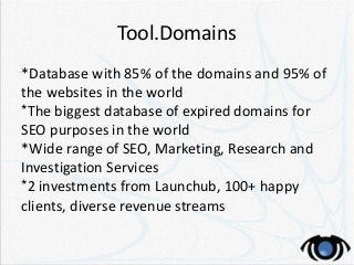 Tool.Domains
*Database with 85% of the domains and 95% of
the websites in the world
*The biggest database of expired domains for
SEO purposes in the world
*Wide range of SEO, Marketing, Research and
Investigation Services
*2 investments from Launchub, 100+ happy
clients, diverse revenue streams
 