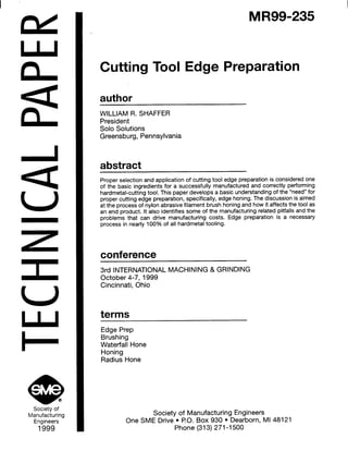 z
I
e @Society of
Manufacturing
Engineers
1999
MR99-235
Cutting Tool Edge Preparation
author
WILLIAM R. SHAFFER
President
Solo Solutions
Greensburg, Pennsylvania
abstract
Proper selection and application of cutting tool edge preparation is considered one
of the basic ingredients for a successfully manufactured and correctly performing
hardmetal-cutting tool. This paper develops a basic understanding of the “need” for
proper cutting edge preparation, specifically, edge honing. The discussion is aimed
at the process of nylon abrasive filament brush honing and how it affects the tool as
an end product. It also identifies some of the manufacturing related pitfalls and the
problems that can drive manufacturing costs. Edge preparation is a necessary
process in nearly 100% of all hardmetal tooling.
conference
3rd INTERNATIONAL MACHINING & GRINDING
October 4-7, 1999
Cincinnati, Ohio
terms
Edge Prep
Brushing
Waterfall Hone
Honing
Radius Hone
Society of Manufacturing Engineers
One SME Drive l PO. Box 930 l Dearborn, Ml 48121
Phone (313) 271-l 500
 