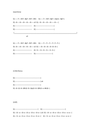 (xxx) Verse
G|-----7----5h7---8p7---5h7---3h5- G|-----7----5h7---8p7---12p11---8p7-|
D|--0-----0-----0-----0-----0----- x3 D|---0----0-----0-----0-------0-----|
A|-------------------------------- A|----------------------------------|
D|-------------------------------- D|----------------------------------|
|__________________________________________________________________________|
x3
G|-----7----5h7---8p7---5h7---3h5- G|-----7----7----7----7---7---7--|
D|--0-----0-----0-----0-----0----- x3 D|-----0----0----0----0---0---0--|
A|-------------------------------- A|--5-----5----5----5-----5---5--|
D|-------------------------------- D|-------------------------------|
(1:55) Chorus
G|------------------------------------------------|
D|------------------------------------------------|x4
A|------------------------------------------------|
D|--0--12--0--10h12--0--13p12--0--10h12--x--8h10--|
(2:07)
G|-------------------------------------------| G|-------------------------------------------|
D|---0---x----0--x----0--x----0--x----0--x---|x3 D|---0---x----0--x----0--x----0--x----x--x---|
A|---5---x----5--x----5--x----5--x----5--x---| A|---5---x----5--x----5--x----5--x----x--x---|
 