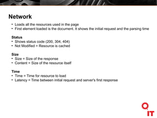 Network
●
Loads all the resources used in the page
●
First element loaded is the document. It shows the initial request and the parsing time
Status
●
Shows status code (200, 304, 404)
●
Not Modified = Resource is cached
Size
●
Size = Size of the response
●
Content = Size of the resource itself
Time
●
Time = Time for resource to load
●
Latency = Time between initial request and server's first response
 