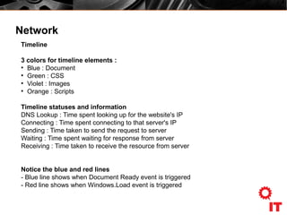 Network
Timeline
3 colors for timeline elements :
●
Blue : Document
●
Green : CSS
●
Violet : Images
●
Orange : Scripts
Timeline statuses and information
DNS Lookup : Time spent looking up for the website's IP
Connecting : Time spent connecting to that server's IP
Sending : Time taken to send the request to server
Waiting : Time spent waiting for response from server
Receiving : Time taken to receive the resource from server
Notice the blue and red lines
- Blue line shows when Document Ready event is triggered
- Red line shows when Windows.Load event is triggered
 