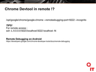 Chrome Devtool in remote !?
/opt/google/chrome/google-chrome --remoteebugging-port=9222 –incognito
TIPS!
For remote access :
ssh -L 0.0.0.0:9223:localhost:9222 localhost -N
Remote Debugging on Android
https://developers.google.com/chrome-developer-tools/docs/remote-debugging
 