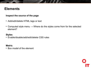 Elements
Inspect the source of the page
●
Add/edit/delete HTML tags or text
●
Computed style menu → Where do the styles come from for the selected
element?
Styles
●
Enable/disable/add/edit/delete CSS rules
Metric
●
Box model of the element
 