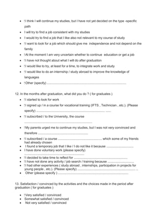  I think I will continue my studies, but I have not yet decided on the type -specific 
path 
 I will try to find a job consistent with my studies 
 I would try to find a job that I like also not relevant to my course of study 
 I want to look for a job which should give me independence and not depend on the 
family 
 At the moment I am very uncertain whether to continue education or get a job 
 I have not thought about what I will do after graduation 
 I would like to try, at least for a time, to integrate work and study 
 I would like to do an internship / study abroad to improve the knowledge of 
languages 
 Other (specify) .......................................................................................... 
12. In the months after graduation, what did you do ? ( for graduates ) 
 I started to look for work 
 I signed up / in a course for vocational training (IFTS , Technician , etc.). (Please 
specify) .............................................................................. ...... 
 I subscribed / to the University, the course 
............................................................................. 
 My parents urged me to continue my studies, but I was not very convinced and 
therefore ......................................................... 
 I subscribed / a course .................................................. which some of my friends 
had already chosen 
 I found a temporary job that I like / I do not like it because ............................... 
 I have done voluntary work (please specify) 
.................................................................... 
 I decided to take time to reflect for ............................................................. 
 I have not done any activity / job search / training because .............................. 
 I had other experiences ( study abroad , internships, participation in projects for 
young people , etc.). (Please specify) .................................................................. .. 
 Other (please specify ) ................................................................................ 
13. Satisfaction / convinced by the activities and the choices made in the period after 
graduation ( for graduates ) 
 Very satisfied / convinced 
 Somewhat satisfied / convinced 
 Not very satisfied / convinced 
 