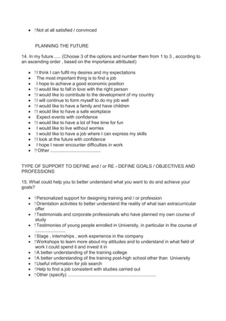  Not at all satisfied / convinced 
PLANNING THE FUTURE 
14. In my future ..... (Choose 3 of the options and number them from 1 to 3 , according to 
an ascending order , based on the importance attributed) 
 I think I can fulfil my desires and my expectations 
 The most important thing is to find a job 
 I hope to achieve a good economic position 
 I would like to fall in love with the right person 
 I would like to contribute to the development of my country 
 I will continue to form myself to do my job well 
 I would like to have a family and have children 
 I would like to have a safe workplace 
 Expect events with confidence 
 I would like to have a lot of free time for fun 
 I would like to live without worries 
 I would like to have a job where I can express my skills 
 I look at the future with confidence 
 I hope I never encounter difficulties in work 
 Other ........................................ 
TYPE OF SUPPORT TO DEFINE and / or RE - DEFINE GOALS / OBJECTIVES AND 
PROFESSIONS 
15. What could help you to better understand what you want to do and achieve your 
goals? 
 Personalized support for designing training and / or profession 
 Orientation activities to better understand the reality of what isan extracurricular 
offer 
 Testimonials and corporate professionals who have planned my own course of 
study 
 Testimonies of young people enrolled in University, in particular in the course of 
........................ 
 Stage , internships , work experience in the company 
 Workshops to learn more about my attitudes and to understand in what field of 
work I could spend it and invest it in 
 A better understanding of the training college 
 A better understanding of the training post-high school other than University 
 Useful information for job search 
 Help to find a job consistent with studies carried out 
 Other (specify) ...................................................................... 
