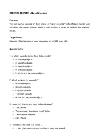 SCHOOL CHOICE - Questionnaire 
Purpose 
The tool guides students on their choice of higher secondary school/labour market and 
stimulates discussion between students and families in order to facilitate the students’ 
choice. 
Target Group 
Students of the last year of lower secondary school (14 years old) 
Questionnaire 
1) In which subjects do you have better results? 
o In humanitysubjects 
o In scientificsubjects 
o In linguisticsubjects 
o In technicalsubjects 
o In artistic and expressivesubjects 
2) Which subjects do you prefer? 
o Humanitysubjects 
o Scientificsubjects 
o Linguisticsubjects 
o Technical subjects 
o Artistic and expressivesubjects 
3) How much time do you study in the afternoon? 
o 1 or 2 hours 
o The necessary to prepare myself better 
o The minimum needed 
o 3 or 4 hours 
4) I will choose to enroll in a school ... 
o … that gives me more opportunities to study and to work 
 