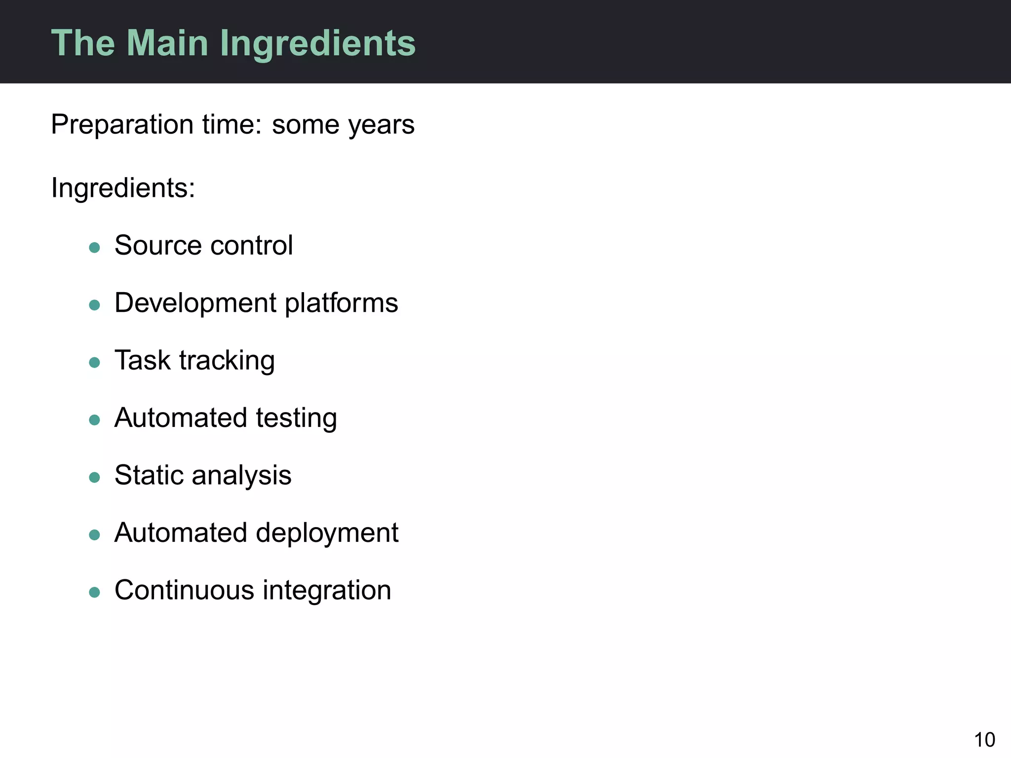 The Main Ingredients

Preparation time: some years

Ingredients:

   • Source control

   • Development platforms

   • Task tracking

   • Automated testing

   • Static analysis

   • Automated deployment

   • Continuous integration




                               10
 