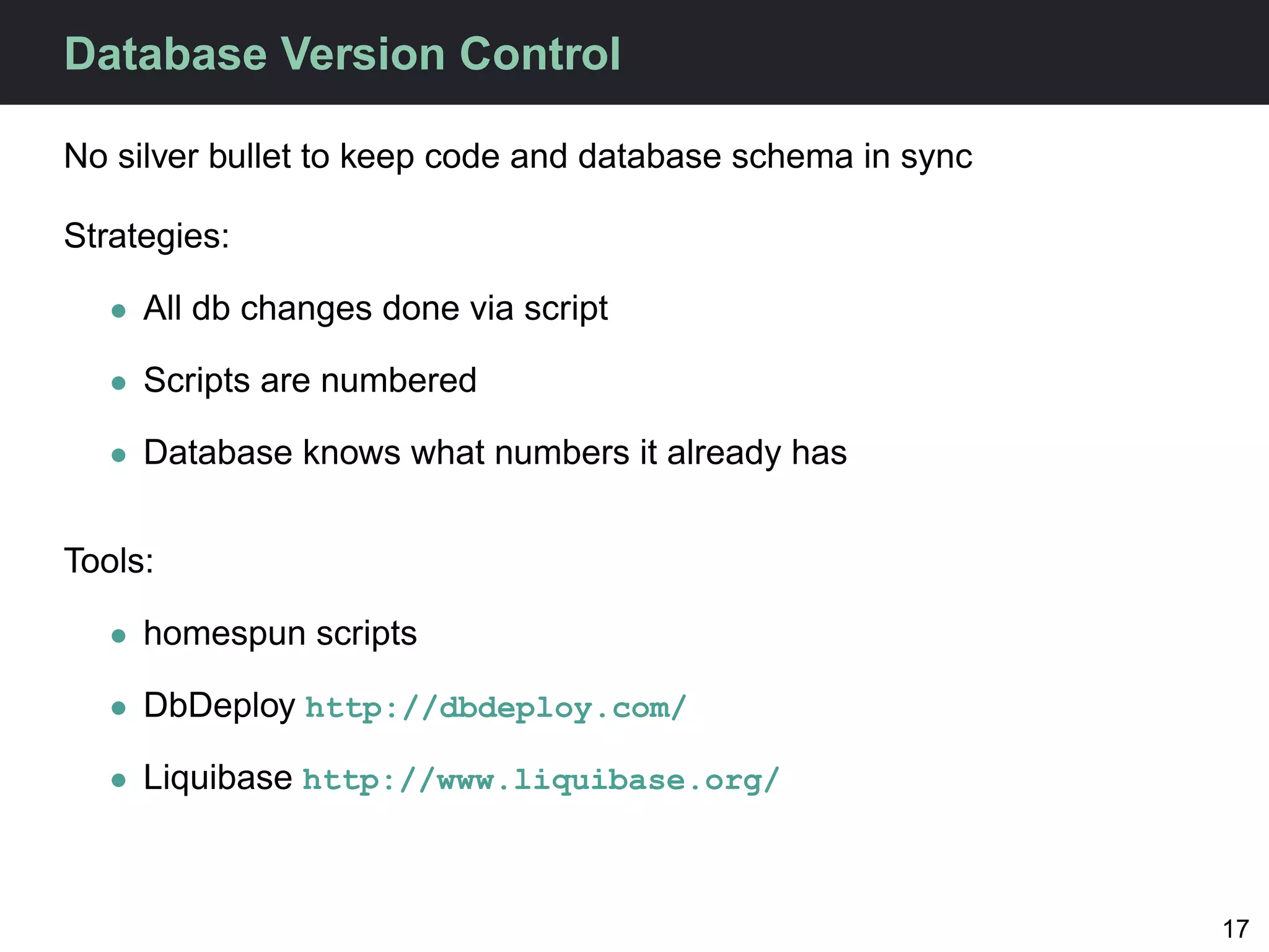 Database Version Control

No silver bullet to keep code and database schema in sync

Strategies:

   • All db changes done via script

   • Scripts are numbered

   • Database knows what numbers it already has


Tools:

   • homespun scripts

   • DbDeploy http://dbdeploy.com/

   • Liquibase http://www.liquibase.org/



                                                            17
 