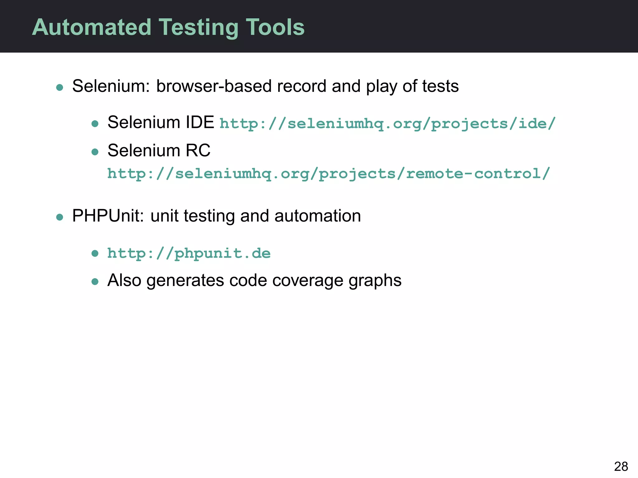 Automated Testing Tools

 • Selenium: browser-based record and play of tests

     • Selenium IDE http://seleniumhq.org/projects/ide/
     • Selenium RC
       http://seleniumhq.org/projects/remote-control/

 • PHPUnit: unit testing and automation

     • http://phpunit.de
     • Also generates code coverage graphs




                                                          28
 