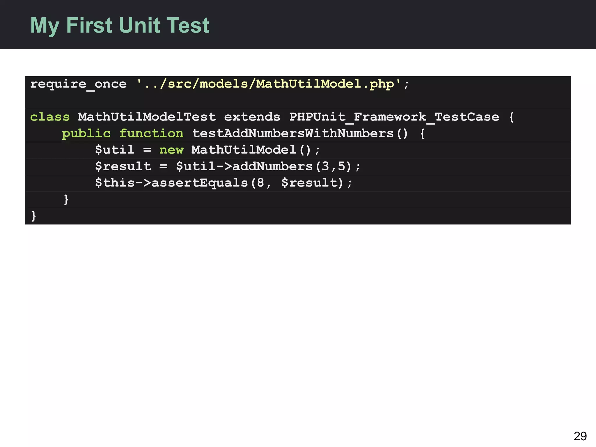 My First Unit Test

require_once '../src/models/MathUtilModel.php';

class MathUtilModelTest extends PHPUnit_Framework_TestCase {
    public function testAddNumbersWithNumbers() {
        $util = new MathUtilModel();
        $result = $util->addNumbers(3,5);
        $this->assertEquals(8, $result);
    }
}




                                                               29
 
