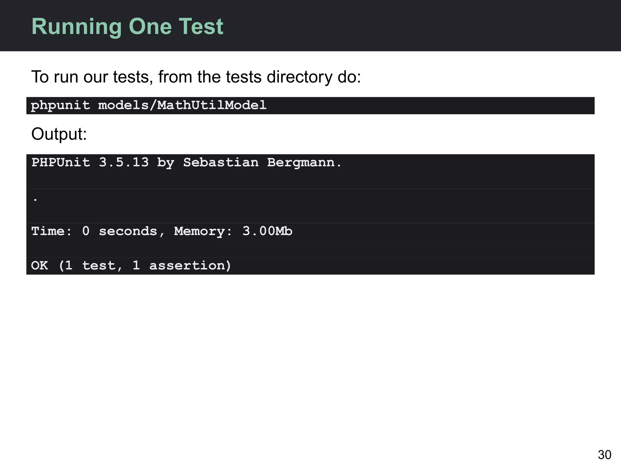 Running One Test

To run our tests, from the tests directory do:
phpunit models/MathUtilModel

Output:
PHPUnit 3.5.13 by Sebastian Bergmann.

.

Time: 0 seconds, Memory: 3.00Mb

OK (1 test, 1 assertion)




                                                 30
 