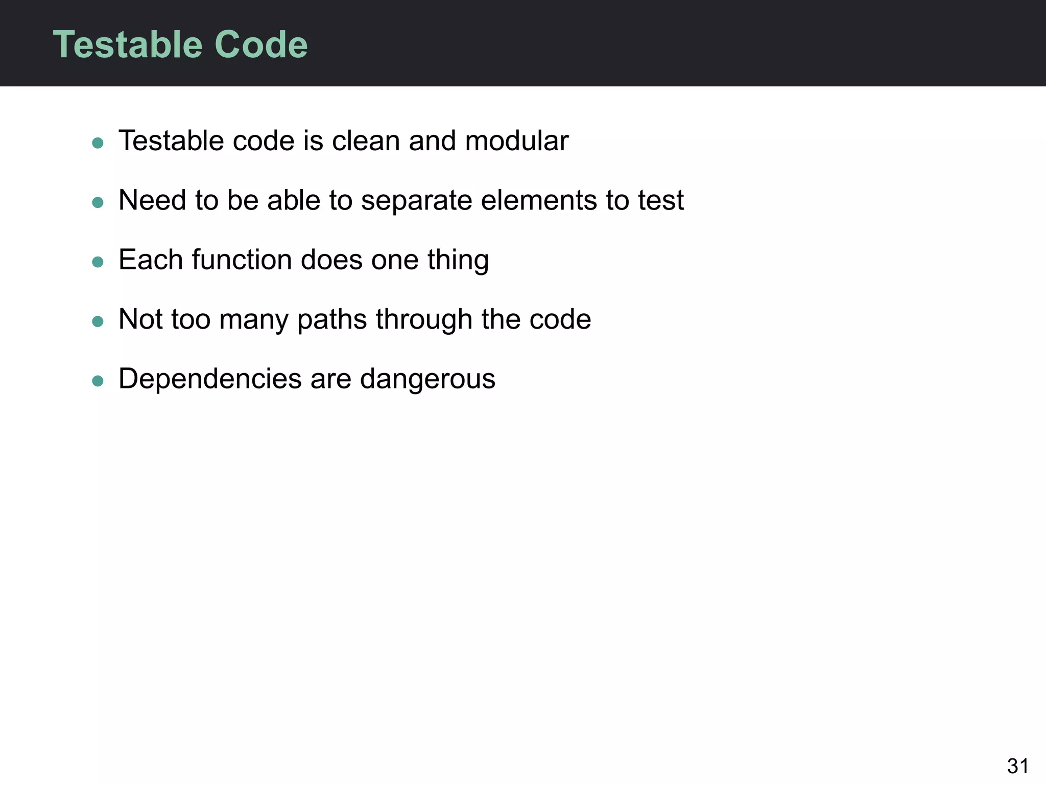Testable Code

 • Testable code is clean and modular

 • Need to be able to separate elements to test

 • Each function does one thing

 • Not too many paths through the code

 • Dependencies are dangerous




                                                  31
 
