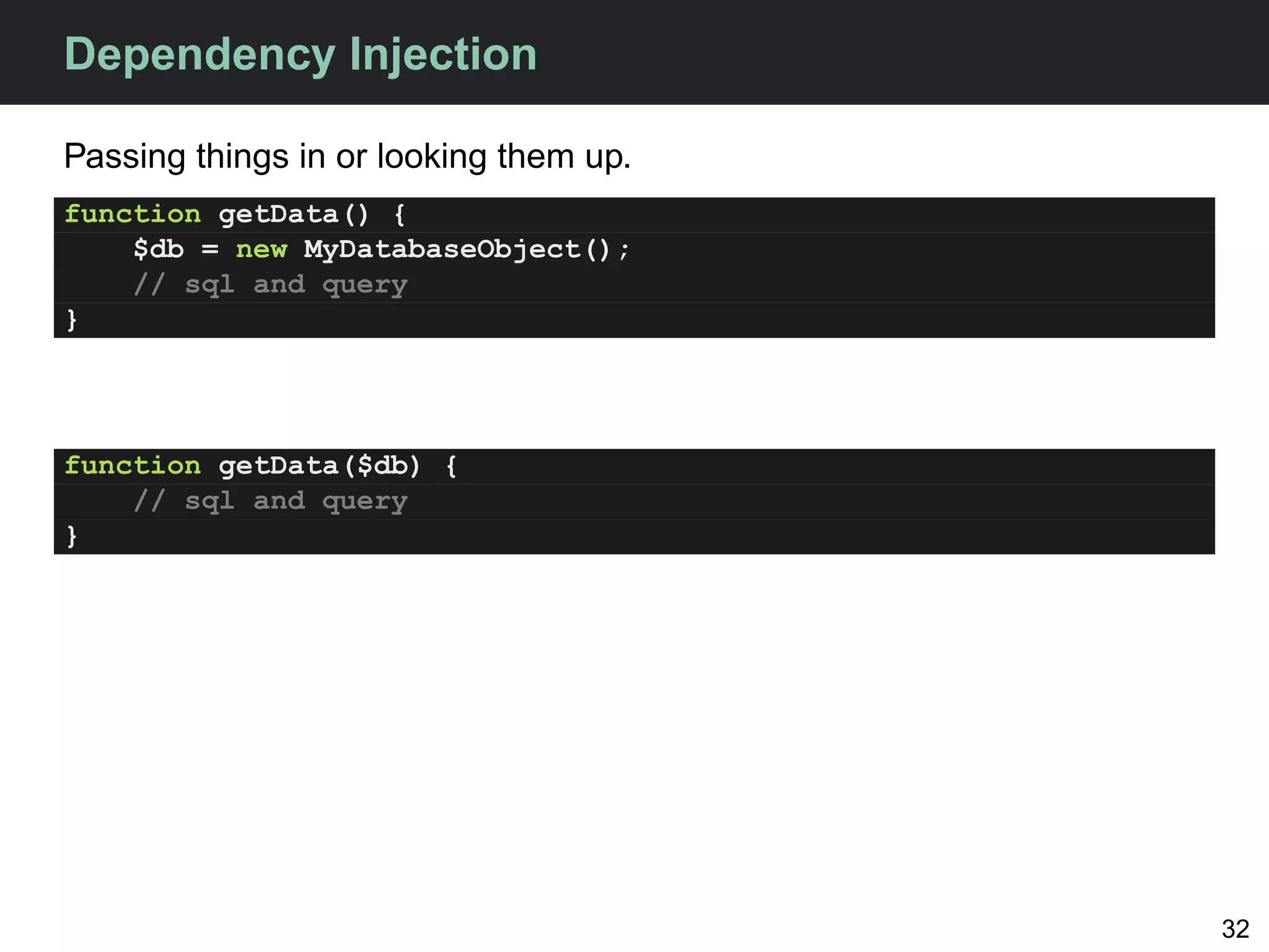 Dependency Injection

Passing things in or looking them up.
function getData() {
    $db = new MyDatabaseObject();
    // sql and query
}




function getData($db) {
    // sql and query
}




                                        32
 