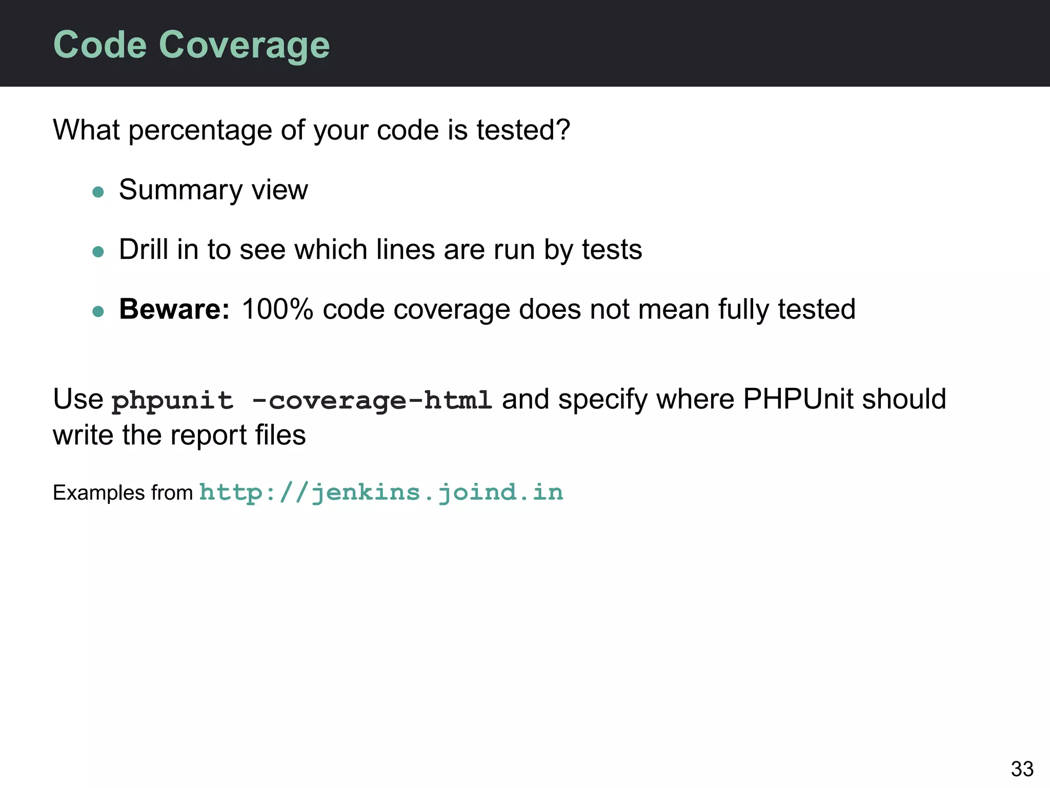 Code Coverage

What percentage of your code is tested?

  • Summary view

  • Drill in to see which lines are run by tests

  • Beware: 100% code coverage does not mean fully tested


Use phpunit -coverage-html and specify where PHPUnit should
write the report ﬁles
Examples from http://jenkins.joind.in




                                                              33
 