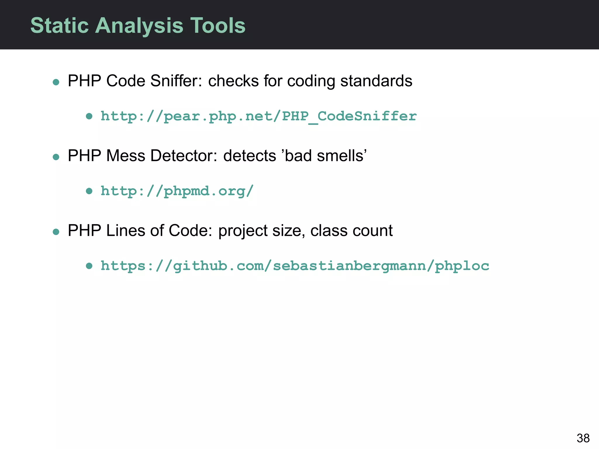 Static Analysis Tools

  • PHP Code Sniffer: checks for coding standards

      • http://pear.php.net/PHP_CodeSniffer

  • PHP Mess Detector: detects ’bad smells’

      • http://phpmd.org/

  • PHP Lines of Code: project size, class count

      • https://github.com/sebastianbergmann/phploc




                                                      38
 