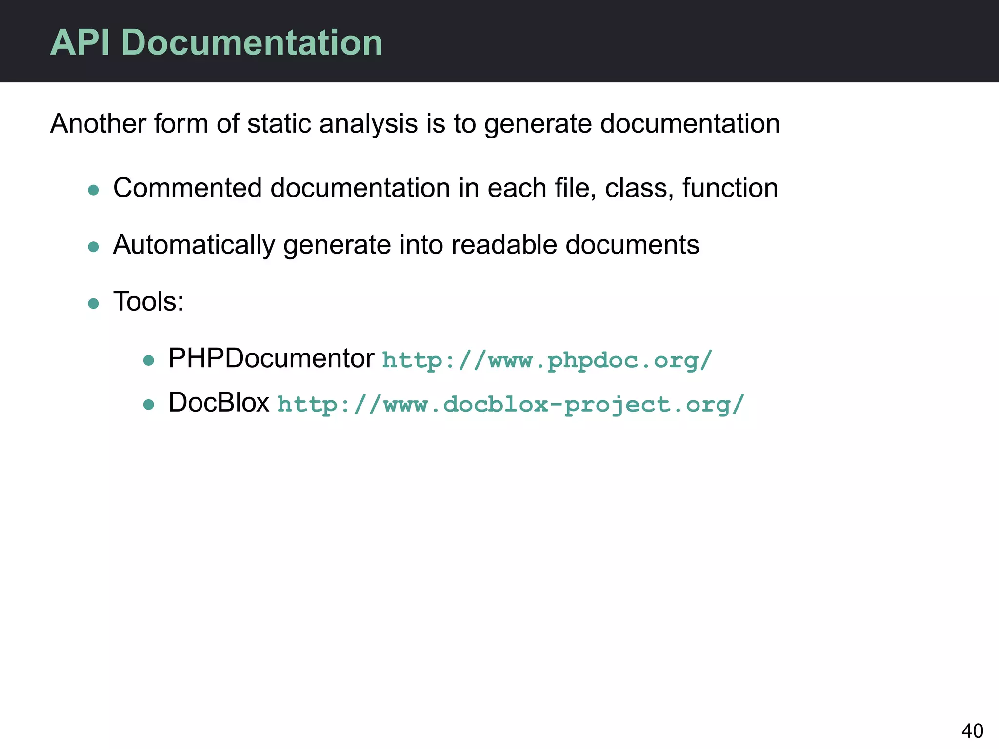 API Documentation

Another form of static analysis is to generate documentation

  • Commented documentation in each ﬁle, class, function

  • Automatically generate into readable documents

  • Tools:

       • PHPDocumentor http://www.phpdoc.org/
       • DocBlox http://www.docblox-project.org/




                                                               40
 