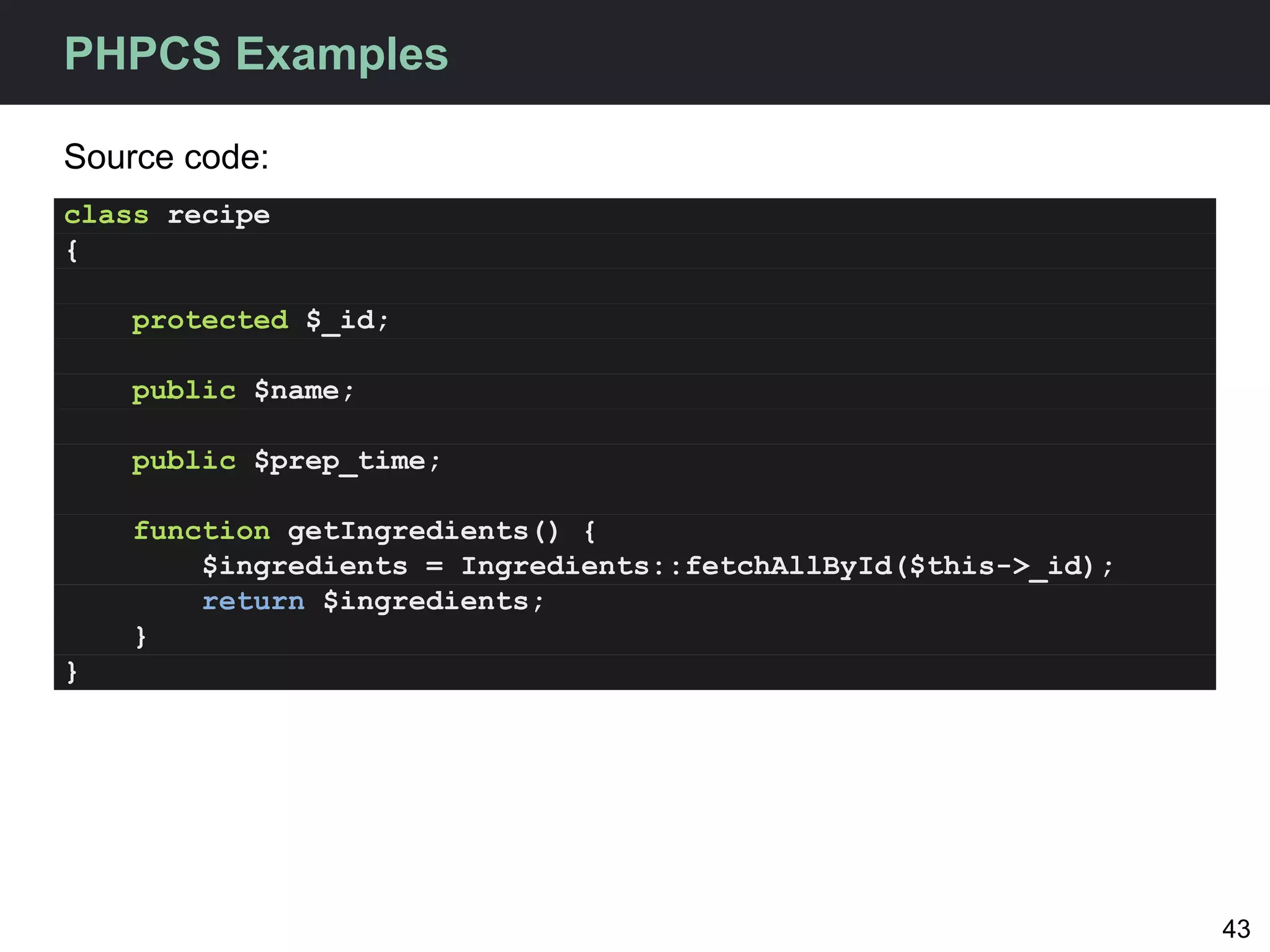PHPCS Examples

Source code:
class recipe
{

    protected $_id;

    public $name;

    public $prep_time;

    function getIngredients() {
        $ingredients = Ingredients::fetchAllById($this->_id);
        return $ingredients;
    }
}




                                                                43
 