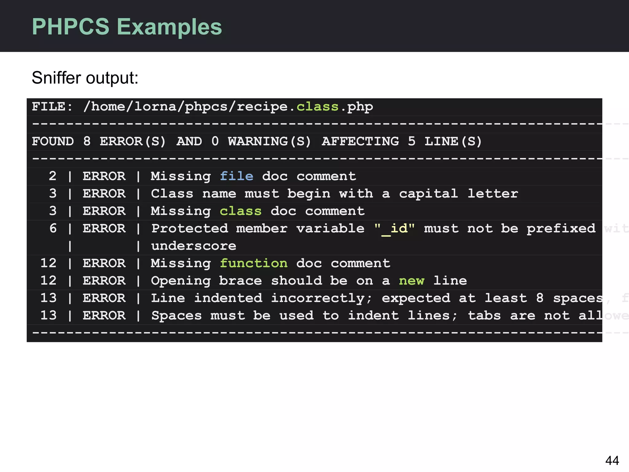 PHPCS Examples

Sniffer output:
FILE: /home/lorna/phpcs/recipe.class.php
----------------------------------------------------------------------
FOUND 8 ERROR(S) AND 0 WARNING(S) AFFECTING 5 LINE(S)
----------------------------------------------------------------------
  2 | ERROR | Missing file doc comment
  3 | ERROR | Class name must begin with a capital letter
  3 | ERROR | Missing class doc comment
  6 | ERROR | Protected member variable "_id" must not be prefixed wit
    |       | underscore
 12 | ERROR | Missing function doc comment
 12 | ERROR | Opening brace should be on a new line
 13 | ERROR | Line indented incorrectly; expected at least 8 spaces, f
 13 | ERROR | Spaces must be used to indent lines; tabs are not allowe
----------------------------------------------------------------------




                                                                   44
 