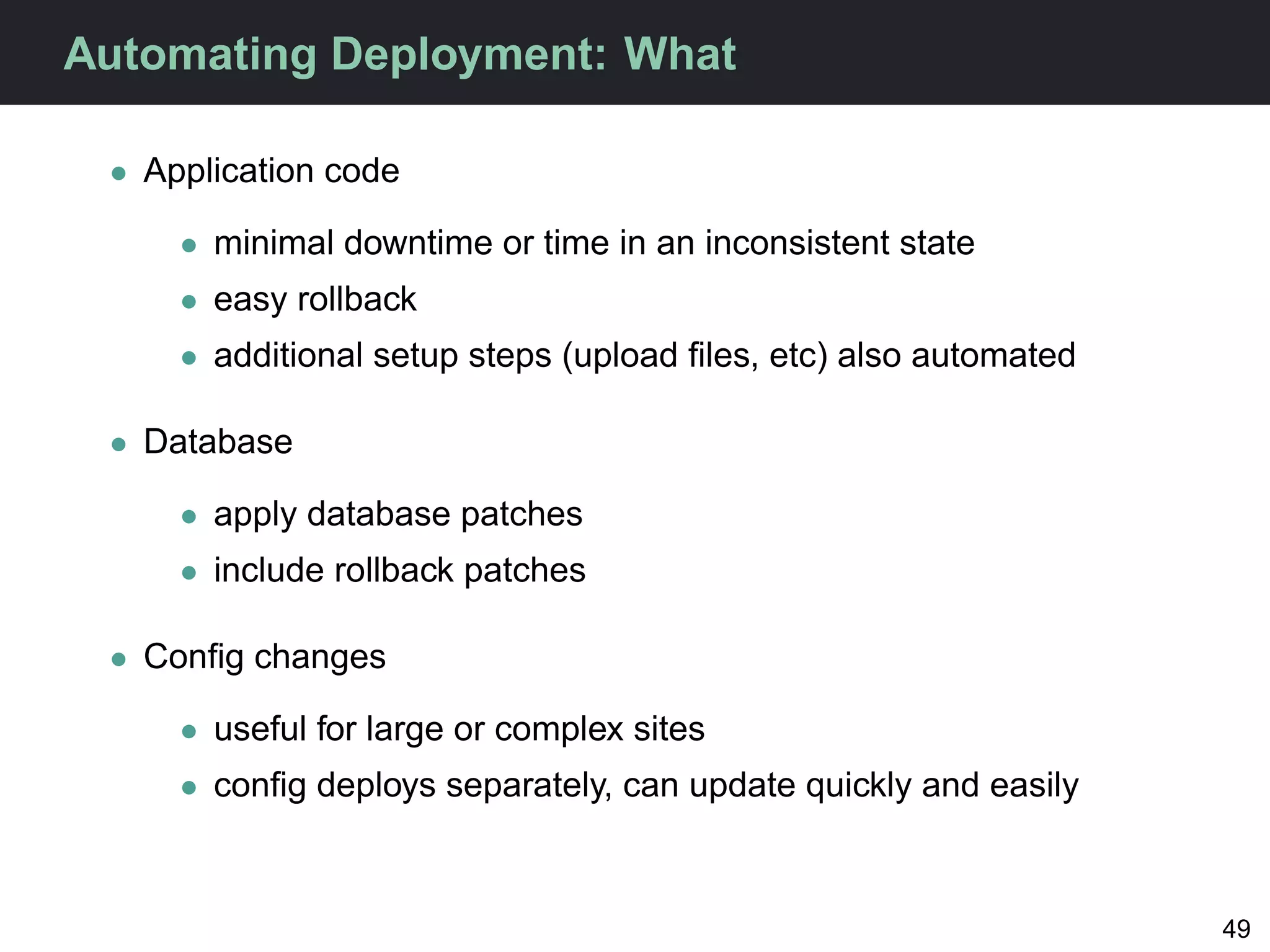 Automating Deployment: What

 • Application code

     • minimal downtime or time in an inconsistent state
     • easy rollback
     • additional setup steps (upload ﬁles, etc) also automated

 • Database

     • apply database patches
     • include rollback patches

 • Conﬁg changes

     • useful for large or complex sites
     • conﬁg deploys separately, can update quickly and easily



                                                                  49
 