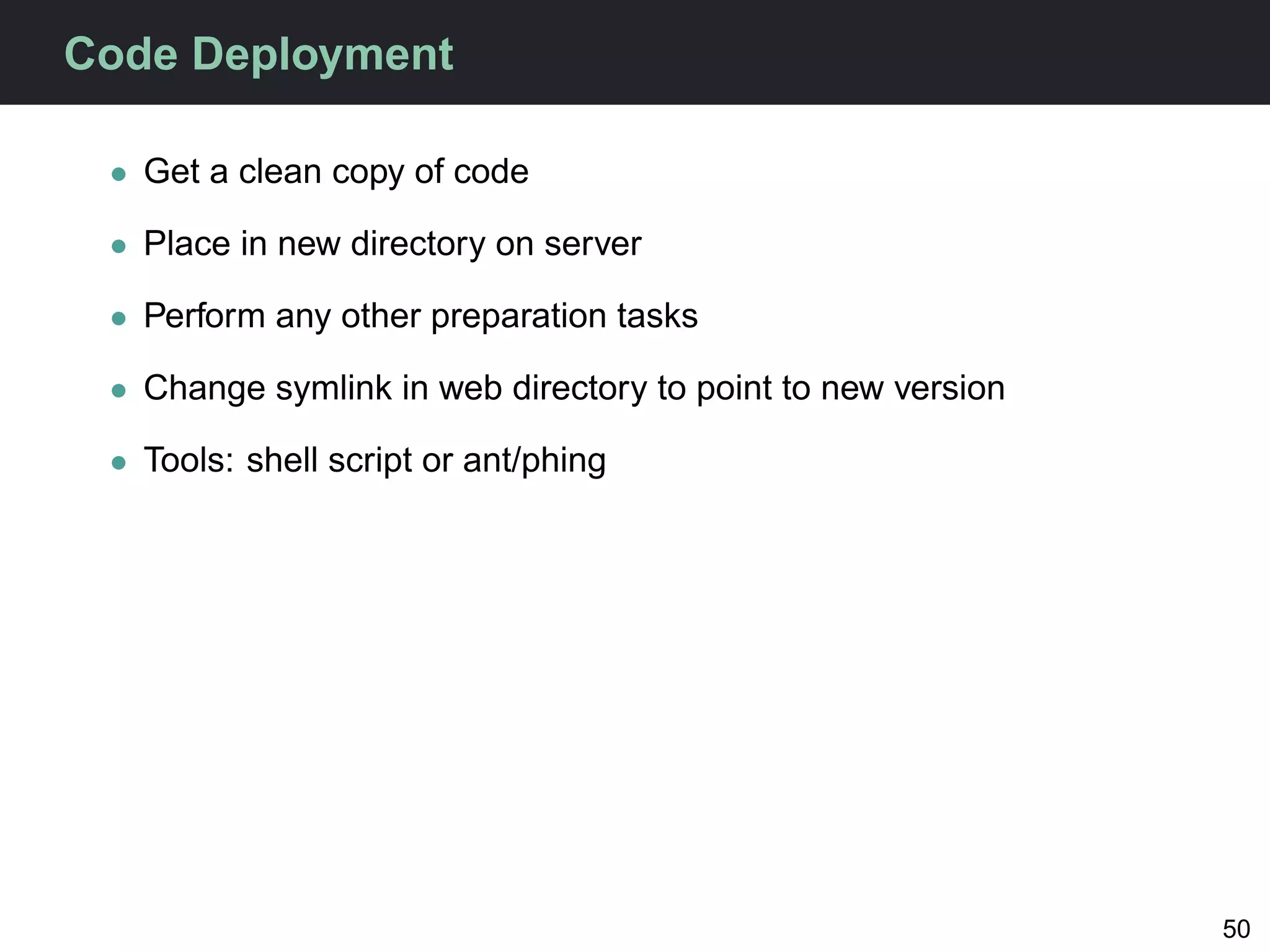 Code Deployment

 • Get a clean copy of code

 • Place in new directory on server

 • Perform any other preparation tasks

 • Change symlink in web directory to point to new version

 • Tools: shell script or ant/phing




                                                             50
 