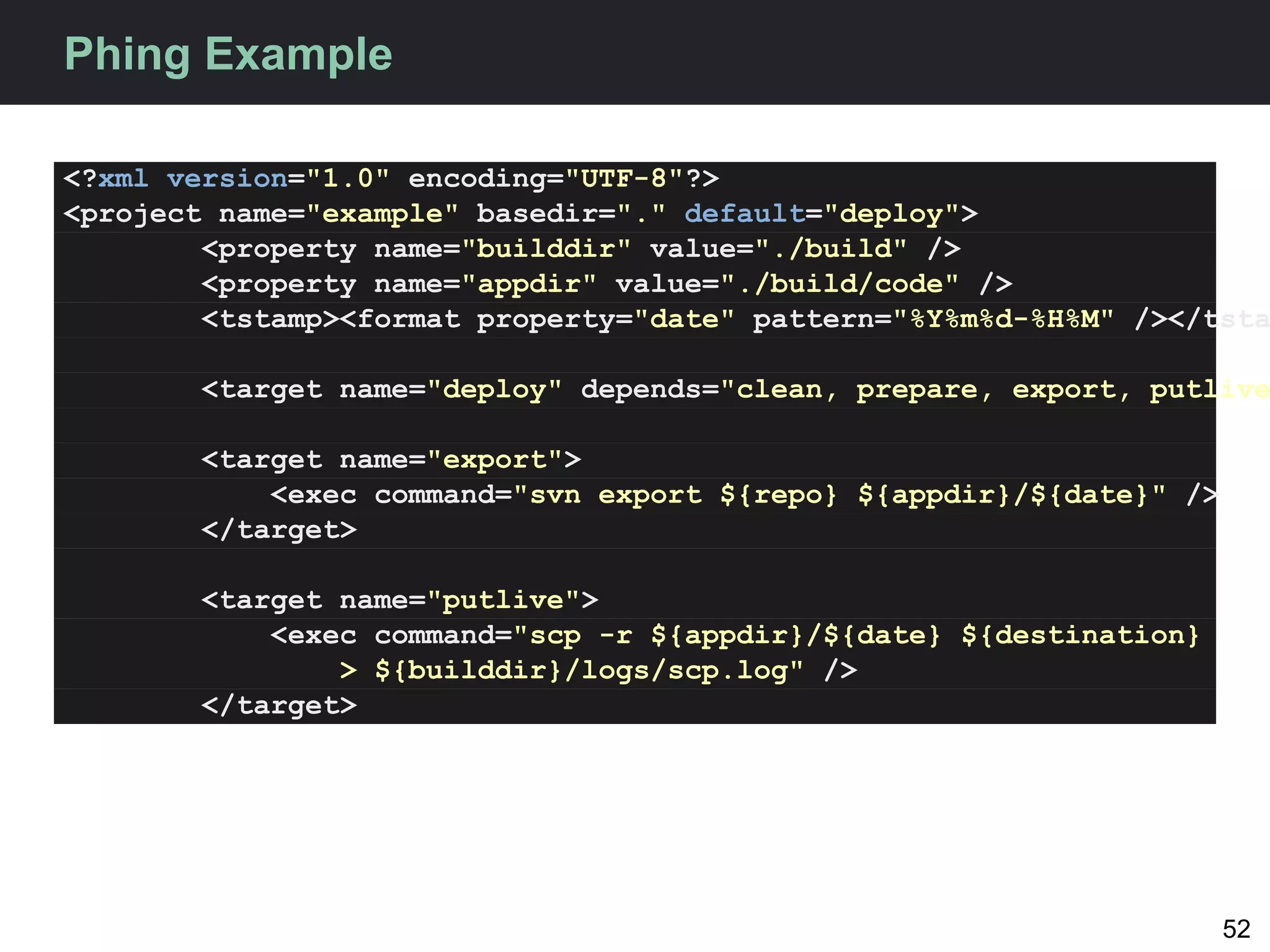 Phing Example

<?xml version="1.0" encoding="UTF-8"?>
<project name="example" basedir="." default="deploy">
        <property name="builddir" value="./build" />
        <property name="appdir" value="./build/code" />
        <tstamp><format property="date" pattern="%Y%m%d-%H%M" /></tsta

       <target name="deploy" depends="clean, prepare, export, putlive

       <target name="export">
           <exec command="svn export ${repo} ${appdir}/${date}" />
       </target>

       <target name="putlive">
           <exec command="scp -r ${appdir}/${date} ${destination}
               > ${builddir}/logs/scp.log" />
       </target>




                                                                     52
 