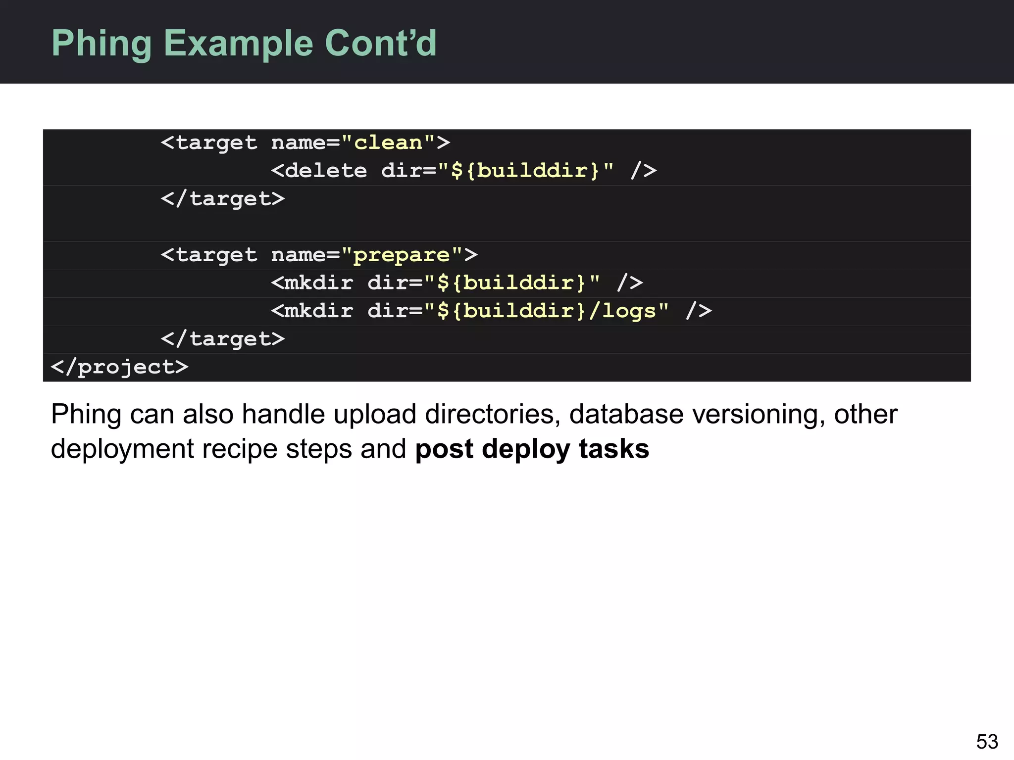 Phing Example Cont’d

        <target name="clean">
                <delete dir="${builddir}" />
        </target>

        <target name="prepare">
                <mkdir dir="${builddir}" />
                <mkdir dir="${builddir}/logs" />
        </target>
</project>

Phing can also handle upload directories, database versioning, other
deployment recipe steps and post deploy tasks




                                                                       53
 