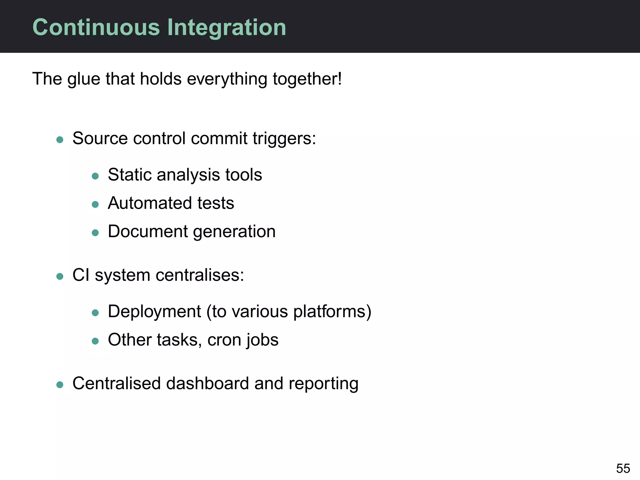 Continuous Integration

The glue that holds everything together!


   • Source control commit triggers:

       • Static analysis tools
       • Automated tests
       • Document generation

   • CI system centralises:

       • Deployment (to various platforms)
       • Other tasks, cron jobs

   • Centralised dashboard and reporting



                                             55
 