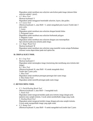 Digunakan untuk membuat area selection satu kolom pada image (ukuran lebar
selection adalah 1 pixel).
• A.2. Move Tool
Shortcut keyboard: V
Digunakan untuk menggeser/memindah selection, layers, dan guides.
• A.3. Lasoo Tool
(Shortcut keyboard: L, atau Shift + L untuk mengubah jenis Lasoo) Terdiri dari 3
jenis yaitu:
1. Lasoo
Digunakan untuk membuat area selection dengan bentuk bebas
2. Polygonal Lasoo
Digunakan untuk membuat area selection berbentuk polygon
3. Magnetic Lasoo
Digunakan untuk membuat area selection dengan cara menempelkan
tepi selection pada area tertentu pada image.
• A.4. Magic Wand Tool
Shortcut keyboard: W
Digunakan untuk membuat area selection yang memiliki warna serupa.Perbedaan
toleransi warna dapat diatur pada tool option bar.
B. CROP & SLICE TOOL
• B.1. Crop Tool
Shortcut keyboard: C
Digunakan untuk memangkas image (memotong dan membuang area tertentu dari
image)
B.2. Slice Tool
(Shortcut keyboard: K, atau Shift + K untuk mengubah slice)
Terdiri dari 2 jenis yaitu:
1. Slice Tool
Digunakan untuk membuat potongan-potongan dari suatu image
2. Slice Select Tool
Digunakan untuk memilih potongan pada suatu image
C. RETOUCHING TOOL
• C.1. Patch/Healing Brush Tool
(Shortcut keyboard: J, atau Shift + J mengubah tool)
1. Patch Tool
Digunakan untuk mengecat/melukis pada area tertentu image dengan pola
(pattern) atau sample tertentu. Cocok untuk memberbaiki image yang rusak.
2. Healing Brush Tool
Digunakan untuk mengecat/melukis image dengan pola atau sample tertentu.
Cocok untuk memperbaiki image yang agak rusak.
• C.2. Stamp Tool
(Shortcut keyboard: S, atau Shift + S untuk mengubah tool) terdiri dari 2 jenis
 