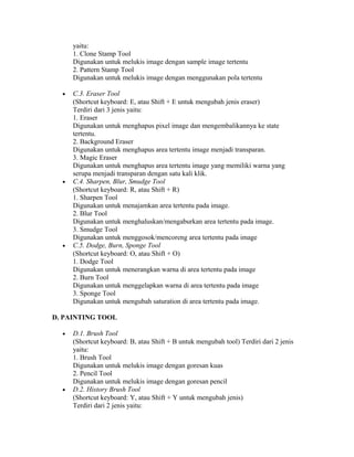 yaitu:
1. Clone Stamp Tool
Digunakan untuk melukis image dengan sample image tertentu
2. Pattern Stamp Tool
Digunakan untuk melukis image dengan menggunakan pola tertentu
• C.3. Eraser Tool
(Shortcut keyboard: E, atau Shift + E untuk mengubah jenis eraser)
Terdiri dari 3 jenis yaitu:
1. Eraser
Digunakan untuk menghapus pixel image dan mengembalikannya ke state
tertentu.
2. Background Eraser
Digunakan untuk menghapus area tertentu image menjadi transparan.
3. Magic Eraser
Digunakan untuk menghapus area tertentu image yang memiliki warna yang
serupa menjadi transparan dengan satu kali klik.
• C.4. Sharpen, Blur, Smudge Tool
(Shortcut keyboard: R, atau Shift + R)
1. Sharpen Tool
Digunakan untuk menajamkan area tertentu pada image.
2. Blur Tool
Digunakan untuk menghaluskan/mengaburkan area tertentu pada image.
3. Smudge Tool
Digunakan untuk menggosok/mencoreng area tertentu pada image
• C.5. Dodge, Burn, Sponge Tool
(Shortcut keyboard: O, atau Shift + O)
1. Dodge Tool
Digunakan untuk menerangkan warna di area tertentu pada image
2. Burn Tool
Digunakan untuk menggelapkan warna di area tertentu pada image
3. Sponge Tool
Digunakan untuk mengubah saturation di area tertentu pada image.
D. PAINTING TOOL
• D.1. Brush Tool
(Shortcut keyboard: B, atau Shift + B untuk mengubah tool) Terdiri dari 2 jenis
yaitu:
1. Brush Tool
Digunakan untuk melukis image dengan goresan kuas
2. Pencil Tool
Digunakan untuk melukis image dengan goresan pencil
• D.2. History Brush Tool
(Shortcut keyboard: Y, atau Shift + Y untuk mengubah jenis)
Terdiri dari 2 jenis yaitu:
 