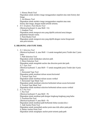 1. History Brush Tool
Digunakan untuk melukis image menggunakan snapshot atau state history dari
Image
2. Art History Tool
Digunakan untuk melukis image menggunakan snapshot atau state
history dari image, dengan model artistik tertentu.
• D.3. Gradient, Paint Bucket Tool
(Shortcut keyboard: G, atau Shift + G)
1. Gradient Tool
Digunakan untuk mengecat area yang dipilih (selected area) dengan
perpaduan banyak warna.
2. Paint Bucket Tool
Digunakan untuk mengecat area yang dipilih dengan warna foreground
atau pola tertentu.
E. DRAWING AND TYPE TOOL
1. E.1. Selection Tool
(Shortcut keyboard: A, atau Shift + A untuk mengubah jenis) Terdiri dari 2 jenis
yaitu:
1. Path Selection Tool
Digunakan untuk melakukan selection path
2. Direct Selection Tool
Digunakan untuk mengubah anchor dan direction point dari path.
E.2. Type Tool
(Shortcut keyboard: T, atau Shift + T untuk mengubah jenis) Terdiri dari 4 jenis
yaitu:
1. Horizontal Type Tool
Digunakan untuk membuat tulisan secara horizontal
2. Vertical Type Tool
Digunakan untuk membuat tulisan secara vertikal
3. Horizontal Type Mask Tool
Digunakan untuk membuat selection berbentuk tulisan secara horizontal
4. Vertical Type Mask Tool
Digunakan untuk membuat selection berbentuk tulisan secara vertikal
2. E.3. Pen Tool
1. Pen Tool
(Shortcut keyboard: P, atau Shift + P)
Digunakan untuk membuat path dengan lengkung-lengkung yang halus
2. Freeform Pen Tool
(Shortcut keyboard: P, atau Shift + P)
Digunakan untuk membuat path berbentuk bebas (sesuka kita )
3. Add Anchor Point Tool
Digunakan untuk menambah anchor point atau titik editor pada path
4. Delete Anchor Point Tool
Digunakan untuk menghapus anchor point tertentu pada path
 