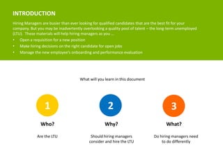 INTRODUCTION 
Hiring Managers are busier than ever looking for qualified candidates that are the best fit for your 
company. But you may be inadvertently overlooking a quality pool of talent – the long-term unemployed 
(LTU). These materials will help hiring managers as you … 
• Open a requisition for a new position 
• Make hiring decisions on the right candidate for open jobs 
• Manage the new employee’s onboarding and performance evaluation 
What will you learn in this document 
1 2 3 
Who? Why? What? 
Are the LTU Should hiring managers 
consider and hire the LTU 
Do hiring managers need 
to do differently 
 