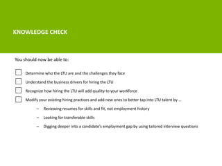 KNOWLEDGE CHECK 
You should now be able to: 
Determine who the LTU are and the challenges they face 
Understand the business drivers for hiring the LTU 
Recognize how hiring the LTU will add quality to your workforce 
Modify your existing hiring practices and add new ones to better tap into LTU talent by … 
– Reviewing resumes for skills and fit, not employment history 
– Looking for transferable skills 
– Digging deeper into a candidate’s employment gap by using tailored interview questions 
 