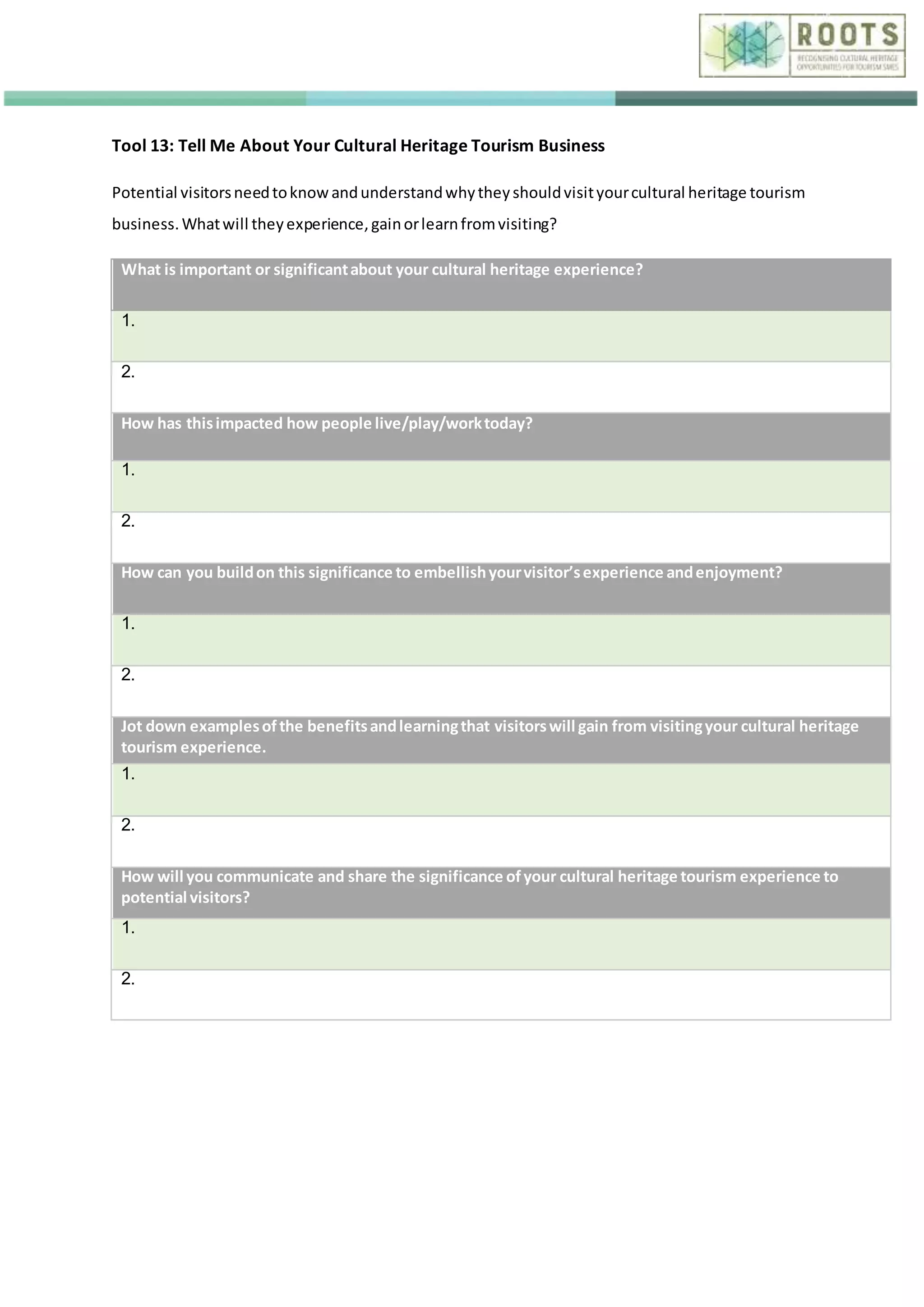 Tool 13: Tell Me About Your Cultural Heritage Tourism Business
Potential visitorsneedtoknowandunderstandwhytheyshouldvisityourcultural heritage tourism
business.Whatwill theyexperience,gainorlearnfromvisiting?
What is important or significantabout your cultural heritage experience?
1.
2.
How has thisimpacted how people live/play/worktoday?
1.
2.
How can you buildon this significance to embellishyourvisitor’sexperience andenjoyment?
1.
2.
Jot down examplesofthe benefitsandlearningthat visitorswill gain from visitingyour cultural heritage
tourism experience.
1.
2.
How will you communicate and share the significance ofyour cultural heritage tourism experience to
potential visitors?
1.
2.