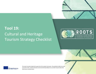 Tool 19:
Cultural and Heritage
Tourism Strategy Checklist
This project has been funded withsupportfromthe European Commission. This publicationreflects the views
only ofthe author, andthe Commissioncannotbe heldresponsible for any use which may be made ofthe
informationcontained therein
 