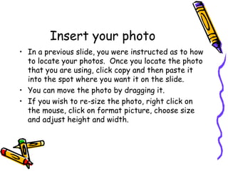 Insert your photo In a previous slide, you were instructed as to how to locate your photos.  Once you locate the photo that you are using, click copy and then paste it into the spot where you want it on the slide. You can move the photo by dragging it.  If you wish to re-size the photo, right click on the mouse, click on format picture, choose size and adjust height and width. 