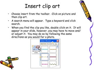 Insert clip art Choose insert from the toolbar.  Click on picture and then clip art. A search menu will appear.  Type a keyword and click search. When you find the clip you like, double click on it.  It will appear in your slide, however, you may have to move and/or adjust it.  You may do so by following the same directions as you would for a photo. 