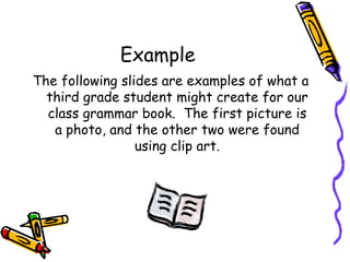 Example The following slides are examples of what a third grade student might create for our class grammar book.  The first picture is a photo, and the other two were found using clip art. 